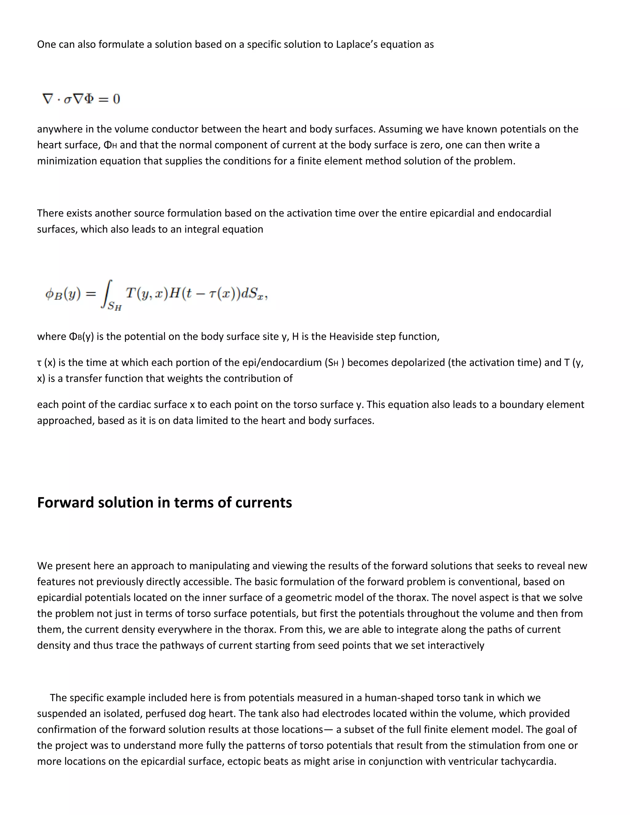 One can also formulate a solution based on a specific solution to Laplace’s equation as
anywhere in the volume conductor between the heart and body surfaces. Assuming we have known potentials on the
heart surface, ΦH and that the normal component of current at the body surface is zero, one can then write a
minimization equation that supplies the conditions for a finite element method solution of the problem.
There exists another source formulation based on the activation time over the entire epicardial and endocardial
surfaces, which also leads to an integral equation
where ΦB(y) is the potential on the body surface site y, H is the Heaviside step function,
τ (x) is the time at which each portion of the epi/endocardium (SH ) becomes depolarized (the activation time) and T (y,
x) is a transfer function that weights the contribution of
each point of the cardiac surface x to each point on the torso surface y. This equation also leads to a boundary element
approached, based as it is on data limited to the heart and body surfaces.
Forward solution in terms of currents
We present here an approach to manipulating and viewing the results of the forward solutions that seeks to reveal new
features not previously directly accessible. The basic formulation of the forward problem is conventional, based on
epicardial potentials located on the inner surface of a geometric model of the thorax. The novel aspect is that we solve
the problem not just in terms of torso surface potentials, but first the potentials throughout the volume and then from
them, the current density everywhere in the thorax. From this, we are able to integrate along the paths of current
density and thus trace the pathways of current starting from seed points that we set interactively
The specific example included here is from potentials measured in a human-shaped torso tank in which we
suspended an isolated, perfused dog heart. The tank also had electrodes located within the volume, which provided
confirmation of the forward solution results at those locations— a subset of the full finite element model. The goal of
the project was to understand more fully the patterns of torso potentials that result from the stimulation from one or
more locations on the epicardial surface, ectopic beats as might arise in conjunction with ventricular tachycardia.
 