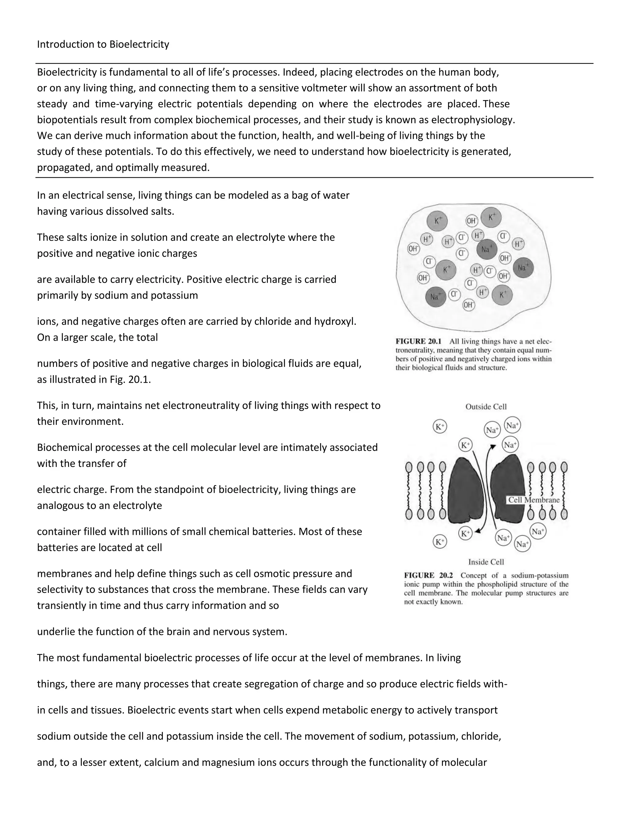 Introduction to Bioelectricity
Bioelectricity is fundamental to all of life’s processes. Indeed, placing electrodes on the human body,
or on any living thing, and connecting them to a sensitive voltmeter will show an assortment of both
steady and time-varying electric potentials depending on where the electrodes are placed. These
biopotentials result from complex biochemical processes, and their study is known as electrophysiology.
We can derive much information about the function, health, and well-being of living things by the
study of these potentials. To do this effectively, we need to understand how bioelectricity is generated,
propagated, and optimally measured.
In an electrical sense, living things can be modeled as a bag of water
having various dissolved salts.
These salts ionize in solution and create an electrolyte where the
positive and negative ionic charges
are available to carry electricity. Positive electric charge is carried
primarily by sodium and potassium
ions, and negative charges often are carried by chloride and hydroxyl.
On a larger scale, the total
numbers of positive and negative charges in biological fluids are equal,
as illustrated in Fig. 20.1.
This, in turn, maintains net electroneutrality of living things with respect to
their environment.
Biochemical processes at the cell molecular level are intimately associated
with the transfer of
electric charge. From the standpoint of bioelectricity, living things are
analogous to an electrolyte
container filled with millions of small chemical batteries. Most of these
batteries are located at cell
membranes and help define things such as cell osmotic pressure and
selectivity to substances that cross the membrane. These fields can vary
transiently in time and thus carry information and so
underlie the function of the brain and nervous system.
The most fundamental bioelectric processes of life occur at the level of membranes. In living
things, there are many processes that create segregation of charge and so produce electric fields with-
in cells and tissues. Bioelectric events start when cells expend metabolic energy to actively transport
sodium outside the cell and potassium inside the cell. The movement of sodium, potassium, chloride,
and, to a lesser extent, calcium and magnesium ions occurs through the functionality of molecular
 