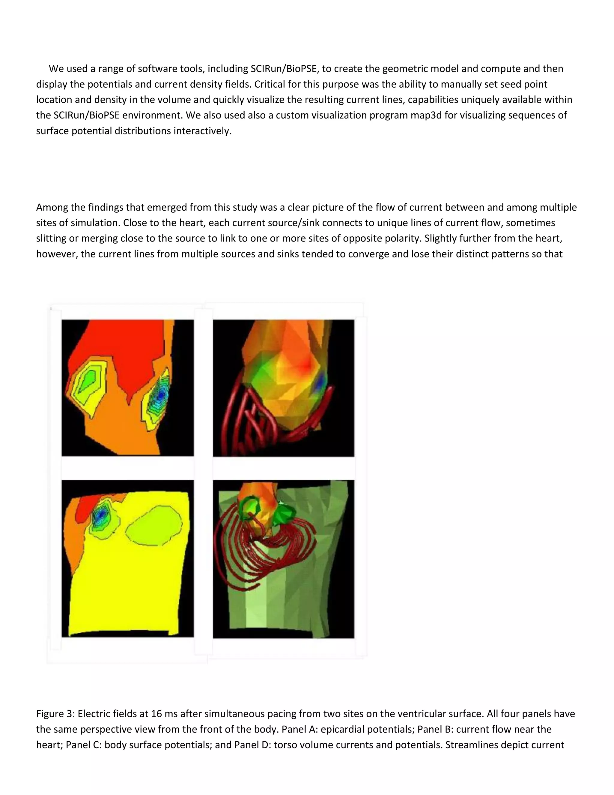 We used a range of software tools, including SCIRun/BioPSE, to create the geometric model and compute and then
display the potentials and current density fields. Critical for this purpose was the ability to manually set seed point
location and density in the volume and quickly visualize the resulting current lines, capabilities uniquely available within
the SCIRun/BioPSE environment. We also used also a custom visualization program map3d for visualizing sequences of
surface potential distributions interactively.
Among the findings that emerged from this study was a clear picture of the flow of current between and among multiple
sites of simulation. Close to the heart, each current source/sink connects to unique lines of current flow, sometimes
slitting or merging close to the source to link to one or more sites of opposite polarity. Slightly further from the heart,
however, the current lines from multiple sources and sinks tended to converge and lose their distinct patterns so that
Figure 3: Electric fields at 16 ms after simultaneous pacing from two sites on the ventricular surface. All four panels have
the same perspective view from the front of the body. Panel A: epicardial potentials; Panel B: current flow near the
heart; Panel C: body surface potentials; and Panel D: torso volume currents and potentials. Streamlines depict current
 