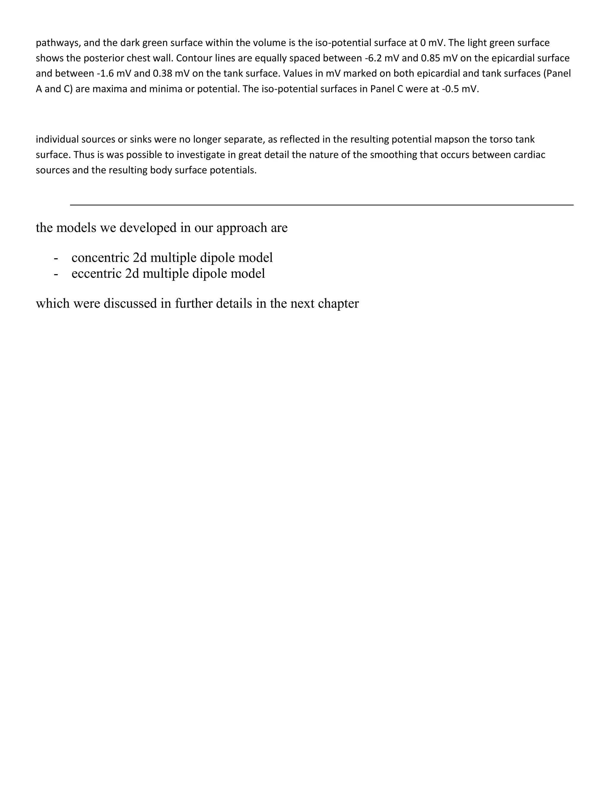 pathways, and the dark green surface within the volume is the iso-potential surface at 0 mV. The light green surface
shows the posterior chest wall. Contour lines are equally spaced between -6.2 mV and 0.85 mV on the epicardial surface
and between -1.6 mV and 0.38 mV on the tank surface. Values in mV marked on both epicardial and tank surfaces (Panel
A and C) are maxima and minima or potential. The iso-potential surfaces in Panel C were at -0.5 mV.
individual sources or sinks were no longer separate, as reflected in the resulting potential mapson the torso tank
surface. Thus is was possible to investigate in great detail the nature of the smoothing that occurs between cardiac
sources and the resulting body surface potentials.
the models we developed in our approach are
- concentric 2d multiple dipole model
- eccentric 2d multiple dipole model
which were discussed in further details in the next chapter
 