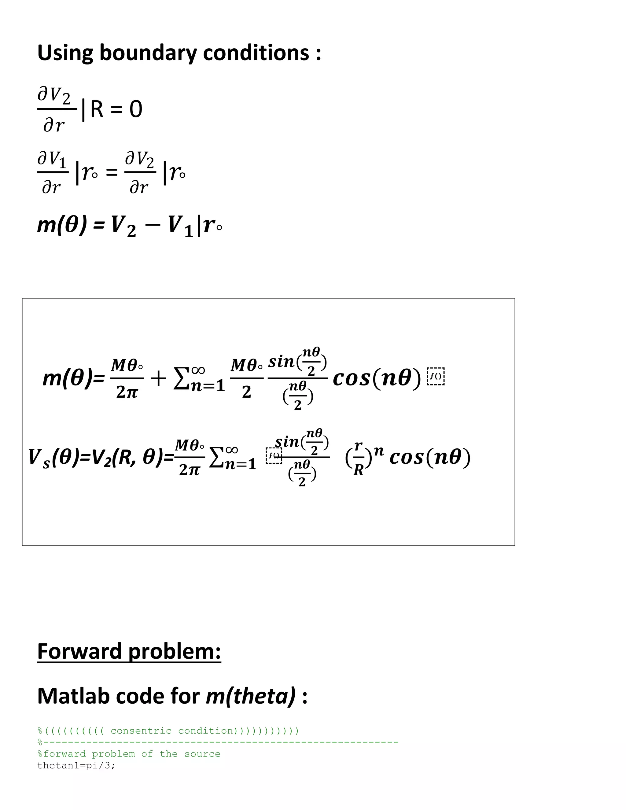 Using boundary conditions :
𝜕 𝑉2
𝜕𝑟
|R = 0
𝜕𝑉1
𝜕𝑟
|𝑟° =
𝜕𝑉2
𝜕𝑟
|𝑟°
m(𝜽) = 𝑽 𝟐 − 𝑽 𝟏|𝒓°
m(𝜽)=
𝑴𝜽°
𝟐𝝅
+
𝑴𝜽°
𝟐
𝒔𝒊𝒏(
𝒏𝜽
𝟐
)
(
𝒏𝜽
𝟐
)
𝒄𝒐𝒔(𝒏𝜽) ⁡∞
𝒏=𝟏
𝑽 𝒔(𝜽)=V2(R, 𝜽)=
𝑴𝜽°
𝟐 𝝅
⁡∞
𝒏=𝟏
𝒔𝒊𝒏(
𝒏𝜽
𝟐
)
(
𝒏𝜽
𝟐
)
(
𝒓
𝑹
) 𝒏
𝒄𝒐𝒔(𝒏𝜽)
Forward problem:
Matlab code for m(theta) :
%(((((((((( consentric condition)))))))))))
%----------------------------------------------------------
%forward problem of the source
thetan1=pi/3;
 