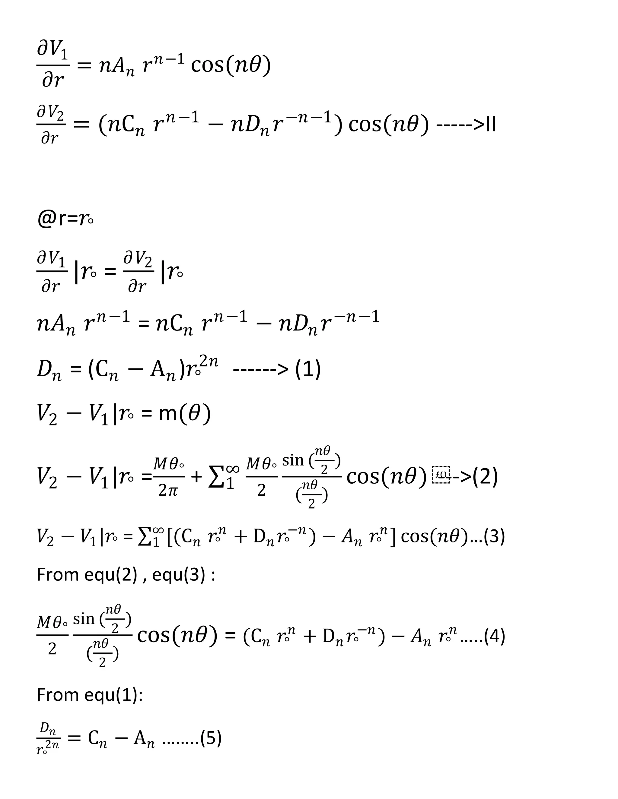 𝜕𝑉1
𝜕𝑟
= 𝑛𝐴 𝑛 𝑟 𝑛−1
cos(𝑛𝜃)
𝜕𝑉2
𝜕𝑟
= (𝑛C 𝑛 𝑟 𝑛−1 − 𝑛𝐷𝑛 𝑟−𝑛−1) cos(𝑛𝜃) ----->II
@r=𝑟°
𝜕𝑉1
𝜕𝑟
|𝑟° =
𝜕𝑉2
𝜕𝑟
|𝑟°
𝑛𝐴 𝑛 𝑟 𝑛−1 = 𝑛C 𝑛 𝑟 𝑛−1 − 𝑛𝐷𝑛 𝑟−𝑛−1
𝐷𝑛 = (C 𝑛 − A 𝑛)𝑟°
2𝑛
------> (1)
𝑉2 − 𝑉1|𝑟° = m(𝜃)
𝑉2 − 𝑉1|𝑟° =
𝑀𝜃°
2𝜋
+
𝑀𝜃°
2
sin (
𝑛𝜃
2
)
(
𝑛𝜃
2
)
cos(𝑛𝜃) ⁡∞
1 --->(2)
𝑉2 − 𝑉1|𝑟° = [(C 𝑛 𝑟°
𝑛
+ D 𝑛 𝑟°
−𝑛
) − 𝐴 𝑛 𝑟°
𝑛
] cos(𝑛𝜃)∞
1 …(3)
From equ(2) , equ(3) :
𝑀𝜃°
2
sin (
𝑛𝜃
2
)
(
𝑛𝜃
2
)
cos(𝑛𝜃) = (C 𝑛 𝑟°
𝑛
+ D 𝑛 𝑟°
−𝑛
) − 𝐴 𝑛 𝑟°
𝑛
…..(4)
From equ(1):
𝐷 𝑛
𝑟°
2𝑛 = C 𝑛 − A 𝑛 ……..(5)
 