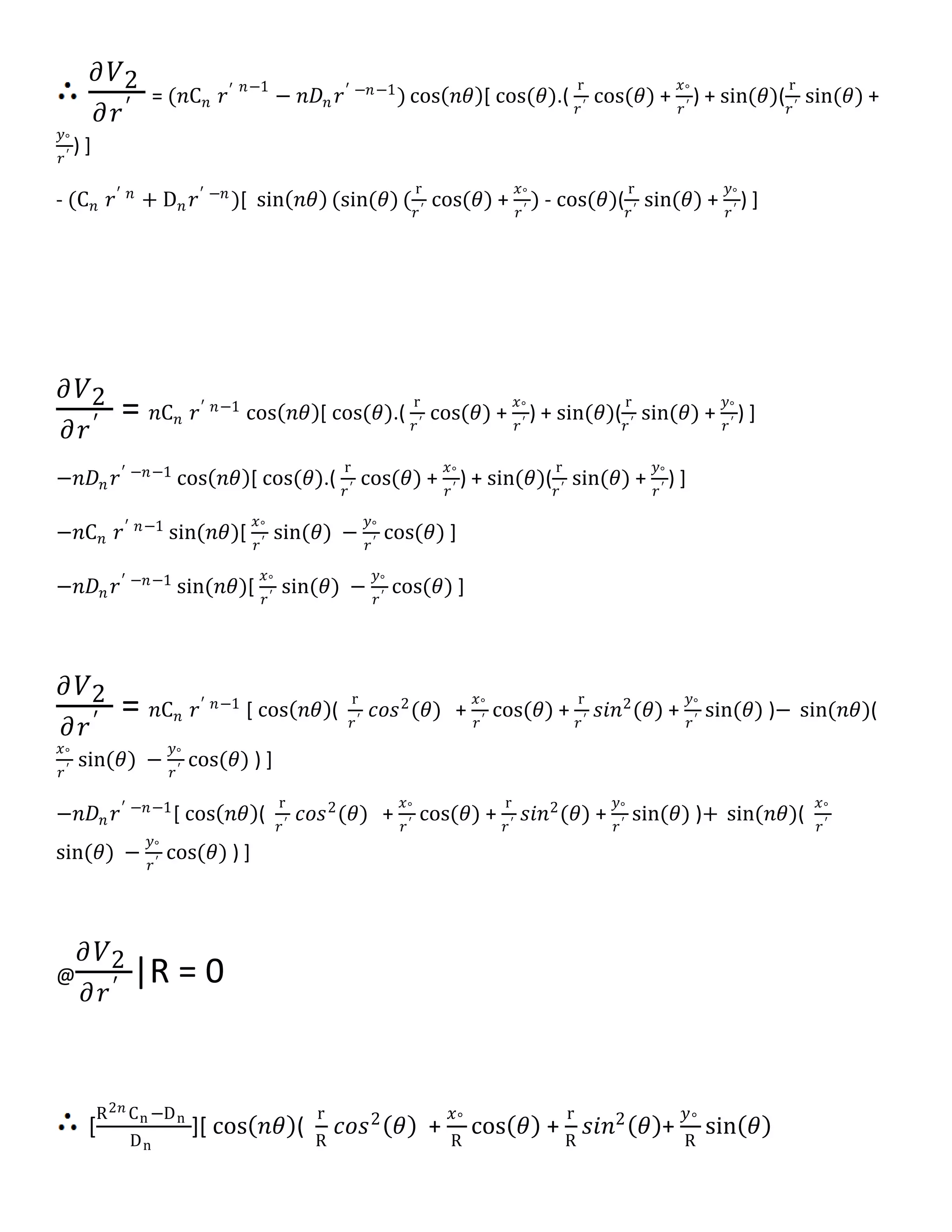 𝜕 𝑉2
𝜕𝑟′ = (𝑛C 𝑛 𝑟′ 𝑛−1
− 𝑛𝐷𝑛 𝑟′ −𝑛−1
) cos 𝑛𝜃 [ cos(𝜃).(
r
𝑟′
cos(𝜃) +
𝑥°
𝑟′
) + sin(𝜃)(
r
𝑟′
sin(𝜃) +
𝑦°
𝑟′
) ]
- (C 𝑛 𝑟′ 𝑛
+ D 𝑛 𝑟′ −𝑛
)[ sin 𝑛𝜃 (sin(𝜃) (
r
𝑟′
cos(𝜃) +
𝑥°
𝑟′
) - cos(𝜃)(
r
𝑟′
sin(𝜃) +
𝑦°
𝑟′
) ]
𝜕 𝑉2
𝜕𝑟′ = 𝑛C 𝑛 𝑟′ 𝑛−1
cos 𝑛𝜃 [ cos(𝜃).(
r
𝑟′
cos(𝜃) +
𝑥°
𝑟′
) + sin(𝜃)(
r
𝑟′
sin(𝜃) +
𝑦°
𝑟′
) ]
−𝑛𝐷𝑛 𝑟′ −𝑛−1
cos 𝑛𝜃 [ cos(𝜃).(
r
𝑟′
cos(𝜃) +
𝑥°
𝑟′
) + sin(𝜃)(
r
𝑟′
sin(𝜃) +
𝑦°
𝑟′
) ]
−𝑛C 𝑛 𝑟′ 𝑛−1
sin(𝑛𝜃)[
𝑥°
𝑟′
sin(𝜃) −
𝑦°
𝑟′
cos(𝜃) ]
−𝑛𝐷𝑛 𝑟′ −𝑛−1
sin(𝑛𝜃)[
𝑥°
𝑟′
sin(𝜃) −
𝑦°
𝑟′
cos(𝜃) ]
𝜕 𝑉2
𝜕𝑟′ = 𝑛C 𝑛 𝑟′ 𝑛−1
[ cos 𝑛𝜃 (
r
𝑟′
𝑐𝑜𝑠2
(𝜃) +
𝑥°
𝑟′
cos(𝜃) +
r
𝑟′
𝑠𝑖𝑛2
(𝜃) +
𝑦°
𝑟′
sin(𝜃) )− sin(𝑛𝜃)(
𝑥°
𝑟′
sin(𝜃) −
𝑦°
𝑟′
cos(𝜃) ) ]
−𝑛𝐷𝑛 𝑟′ −𝑛−1
[ cos 𝑛𝜃 (
r
𝑟′
𝑐𝑜𝑠2
(𝜃) +
𝑥°
𝑟′
cos(𝜃) +
r
𝑟′
𝑠𝑖𝑛2
(𝜃) +
𝑦°
𝑟′
sin(𝜃) )+ sin(𝑛𝜃)(
𝑥°
𝑟′
sin(𝜃) −
𝑦°
𝑟′
cos(𝜃) ) ]
@
𝜕 𝑉2
𝜕𝑟′ |R = 0
[
R2𝑛 Cn −Dn
Dn
][ cos 𝑛𝜃 (
r
R
𝑐𝑜𝑠2
𝜃 +
𝑥°
R
cos 𝜃 +
r
R
𝑠𝑖𝑛2
𝜃 +
𝑦°
R
sin 𝜃
 