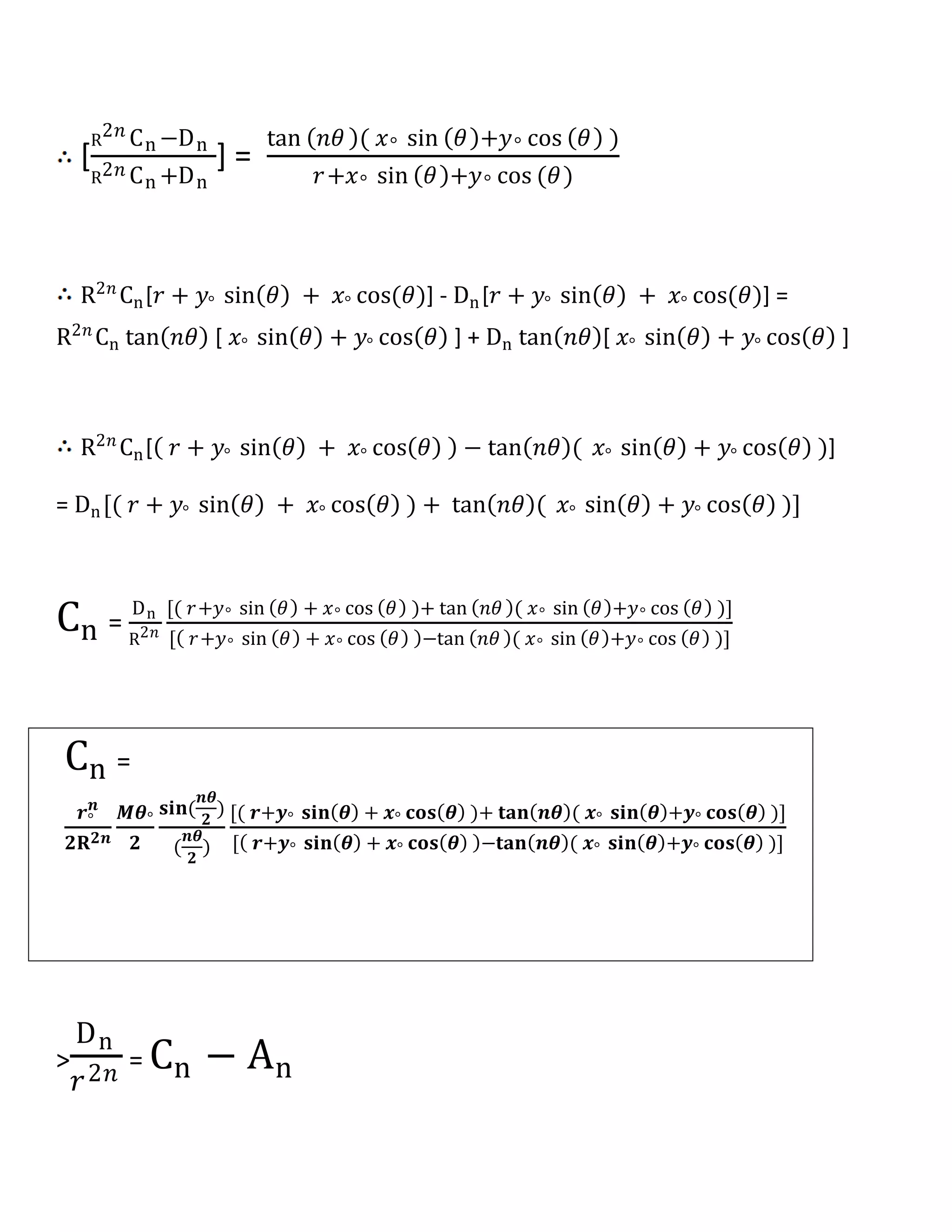 [
R
2𝑛 Cn −Dn
R2𝑛 Cn +Dn
] =
tan 𝑛𝜃 ( 𝑥° sin 𝜃 +𝑦° cos 𝜃 )
𝑟+𝑥° sin 𝜃 +𝑦° cos (𝜃)
R2𝑛
Cn[𝑟 + 𝑦° sin 𝜃 + 𝑥° cos(𝜃)] - Dn[𝑟 + 𝑦° sin 𝜃 + 𝑥° cos(𝜃)] =
R2𝑛
Cn tan 𝑛𝜃 [ 𝑥° sin 𝜃 + 𝑦° cos 𝜃 ] + Dn tan 𝑛𝜃 [ 𝑥° sin 𝜃 + 𝑦° cos 𝜃 ]
R2𝑛
Cn[ 𝑟 + 𝑦° sin 𝜃 + 𝑥° cos 𝜃 − tan 𝑛𝜃 ( 𝑥° sin 𝜃 + 𝑦° cos 𝜃 )]
= Dn[( 𝑟 + 𝑦° sin 𝜃 + 𝑥° cos 𝜃 ) + tan 𝑛𝜃 ( 𝑥° sin 𝜃 + 𝑦° cos 𝜃 )]
Cn =
Dn
R2𝑛
[( 𝑟+𝑦° sin 𝜃 + 𝑥° cos 𝜃 )+ tan 𝑛𝜃 ( 𝑥° sin 𝜃 +𝑦° cos 𝜃 )]
[ 𝑟+𝑦° sin 𝜃 + 𝑥° cos 𝜃 −tan 𝑛𝜃 ( 𝑥° sin 𝜃 +𝑦° cos 𝜃 )]
Cn =
𝒓°
𝒏
𝟐𝐑 𝟐𝒏
𝑴𝜽°
𝟐
𝐬𝐢𝐧(
𝒏𝜽
𝟐
)
(
𝒏𝜽
𝟐
)
[( 𝒓+𝒚° 𝐬𝐢𝐧 𝜽 + 𝒙° 𝐜𝐨𝐬 𝜽 )+ 𝐭𝐚𝐧 𝒏𝜽 ( 𝒙° 𝐬𝐢𝐧 𝜽 +𝒚° 𝐜𝐨𝐬 𝜽 )]
[ 𝒓+𝒚° 𝐬𝐢𝐧 𝜽 + 𝒙° 𝐜𝐨𝐬 𝜽 −𝐭𝐚𝐧 𝒏𝜽 ( 𝒙° 𝐬𝐢𝐧 𝜽 +𝒚° 𝐜𝐨𝐬 𝜽 )]
>
Dn
𝑟2𝑛 = Cn − An
 