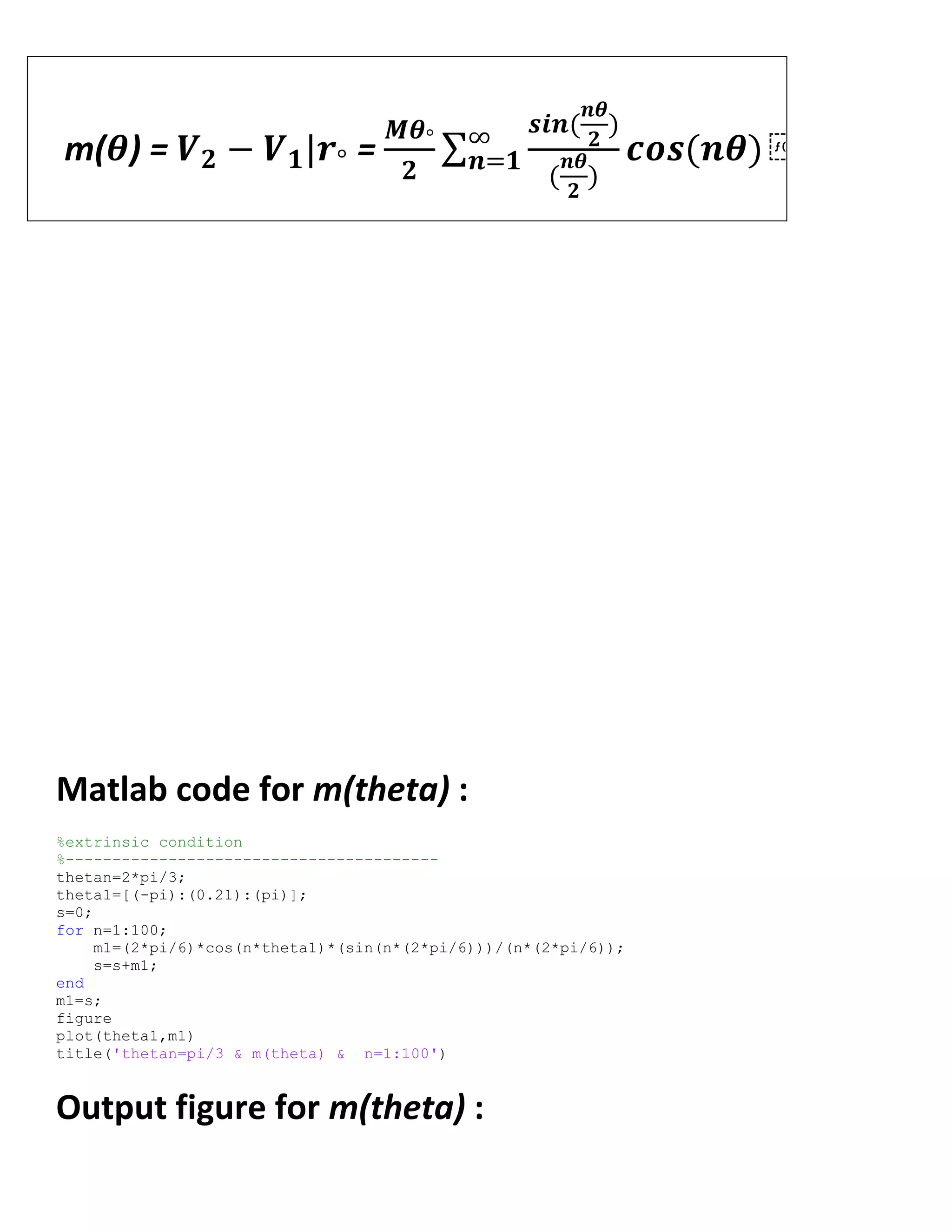 m(𝜽) = 𝑽 𝟐 − 𝑽 𝟏|𝒓° =
𝑴𝜽°
𝟐
𝒔𝒊𝒏(
𝒏𝜽
𝟐
)
(
𝒏𝜽
𝟐
)
𝒄𝒐𝒔(𝒏𝜽) ⁡∞
𝒏=𝟏
Matlab code for m(theta) :
%extrinsic condition
%----------------------------------------
thetan=2*pi/3;
theta1=[(-pi):(0.21):(pi)];
s=0;
for n=1:100;
m1=(2*pi/6)*cos(n*theta1)*(sin(n*(2*pi/6)))/(n*(2*pi/6));
s=s+m1;
end
m1=s;
figure
plot(theta1,m1)
title('thetan=pi/3 & m(theta) & n=1:100')
Output figure for m(theta) :
 