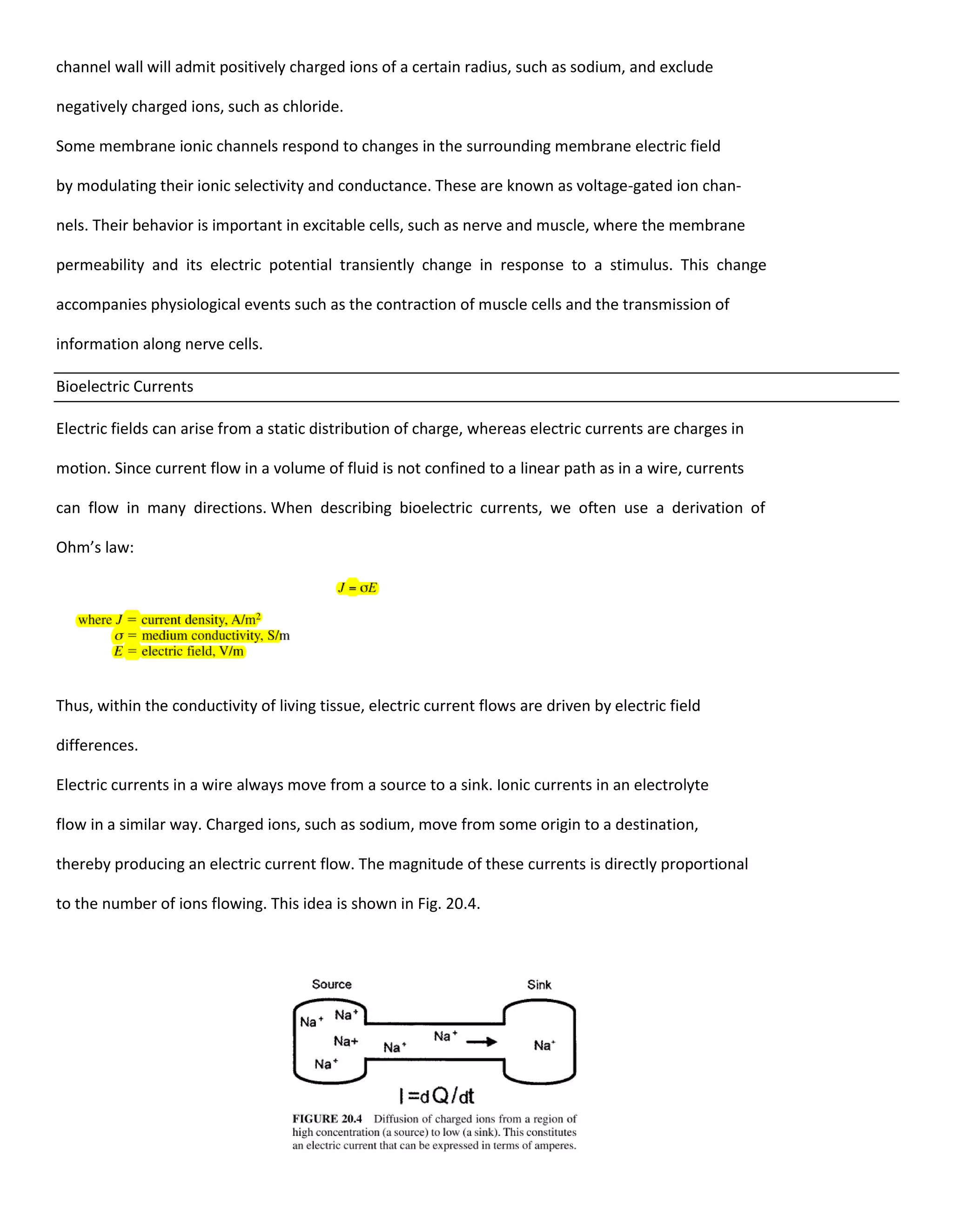 channel wall will admit positively charged ions of a certain radius, such as sodium, and exclude
negatively charged ions, such as chloride.
Some membrane ionic channels respond to changes in the surrounding membrane electric field
by modulating their ionic selectivity and conductance. These are known as voltage-gated ion chan-
nels. Their behavior is important in excitable cells, such as nerve and muscle, where the membrane
permeability and its electric potential transiently change in response to a stimulus. This change
accompanies physiological events such as the contraction of muscle cells and the transmission of
information along nerve cells.
Bioelectric Currents
Electric fields can arise from a static distribution of charge, whereas electric currents are charges in
motion. Since current flow in a volume of fluid is not confined to a linear path as in a wire, currents
can flow in many directions. When describing bioelectric currents, we often use a derivation of
Ohm’s law:
Thus, within the conductivity of living tissue, electric current flows are driven by electric field
differences.
Electric currents in a wire always move from a source to a sink. Ionic currents in an electrolyte
flow in a similar way. Charged ions, such as sodium, move from some origin to a destination,
thereby producing an electric current flow. The magnitude of these currents is directly proportional
to the number of ions flowing. This idea is shown in Fig. 20.4.
 