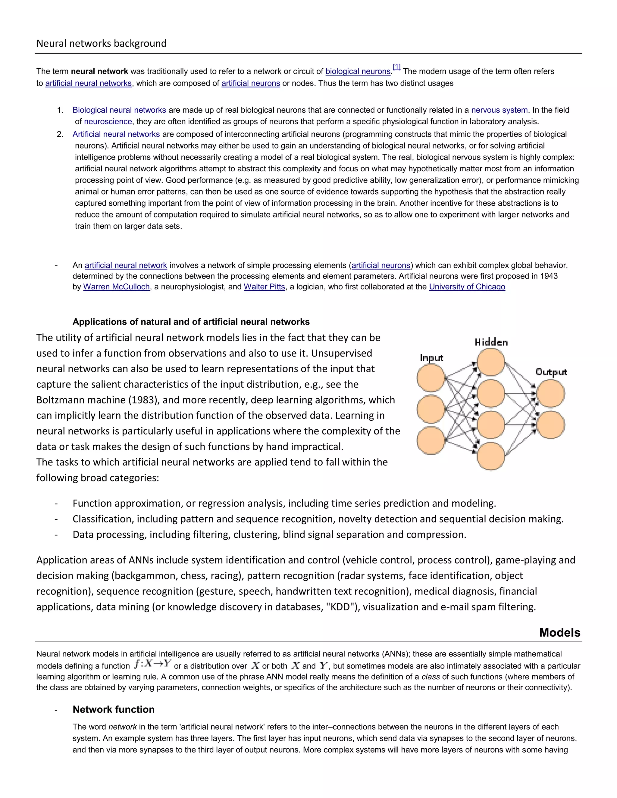 Neural networks background
The term neural network was traditionally used to refer to a network or circuit of biological neurons.
[1]
The modern usage of the term often refers
to artificial neural networks, which are composed of artificial neurons or nodes. Thus the term has two distinct usages
1. Biological neural networks are made up of real biological neurons that are connected or functionally related in a nervous system. In the field
of neuroscience, they are often identified as groups of neurons that perform a specific physiological function in laboratory analysis.
2. Artificial neural networks are composed of interconnecting artificial neurons (programming constructs that mimic the properties of biological
neurons). Artificial neural networks may either be used to gain an understanding of biological neural networks, or for solving artificial
intelligence problems without necessarily creating a model of a real biological system. The real, biological nervous system is highly complex:
artificial neural network algorithms attempt to abstract this complexity and focus on what may hypothetically matter most from an information
processing point of view. Good performance (e.g. as measured by good predictive ability, low generalization error), or performance mimicking
animal or human error patterns, can then be used as one source of evidence towards supporting the hypothesis that the abstraction really
captured something important from the point of view of information processing in the brain. Another incentive for these abstractions is to
reduce the amount of computation required to simulate artificial neural networks, so as to allow one to experiment with larger networks and
train them on larger data sets.
- An artificial neural network involves a network of simple processing elements (artificial neurons) which can exhibit complex global behavior,
determined by the connections between the processing elements and element parameters. Artificial neurons were first proposed in 1943
by Warren McCulloch, a neurophysiologist, and Walter Pitts, a logician, who first collaborated at the University of Chicago
Applications of natural and of artificial neural networks
The utility of artificial neural network models lies in the fact that they can be
used to infer a function from observations and also to use it. Unsupervised
neural networks can also be used to learn representations of the input that
capture the salient characteristics of the input distribution, e.g., see the
Boltzmann machine (1983), and more recently, deep learning algorithms, which
can implicitly learn the distribution function of the observed data. Learning in
neural networks is particularly useful in applications where the complexity of the
data or task makes the design of such functions by hand impractical.
The tasks to which artificial neural networks are applied tend to fall within the
following broad categories:
- Function approximation, or regression analysis, including time series prediction and modeling.
- Classification, including pattern and sequence recognition, novelty detection and sequential decision making.
- Data processing, including filtering, clustering, blind signal separation and compression.
Application areas of ANNs include system identification and control (vehicle control, process control), game-playing and
decision making (backgammon, chess, racing), pattern recognition (radar systems, face identification, object
recognition), sequence recognition (gesture, speech, handwritten text recognition), medical diagnosis, financial
applications, data mining (or knowledge discovery in databases, "KDD"), visualization and e-mail spam filtering.
Models
Neural network models in artificial intelligence are usually referred to as artificial neural networks (ANNs); these are essentially simple mathematical
models defining a function or a distribution over or both and , but sometimes models are also intimately associated with a particular
learning algorithm or learning rule. A common use of the phrase ANN model really means the definition of a class of such functions (where members of
the class are obtained by varying parameters, connection weights, or specifics of the architecture such as the number of neurons or their connectivity).
- Network function
The word network in the term 'artificial neural network' refers to the inter–connections between the neurons in the different layers of each
system. An example system has three layers. The first layer has input neurons, which send data via synapses to the second layer of neurons,
and then via more synapses to the third layer of output neurons. More complex systems will have more layers of neurons with some having
 