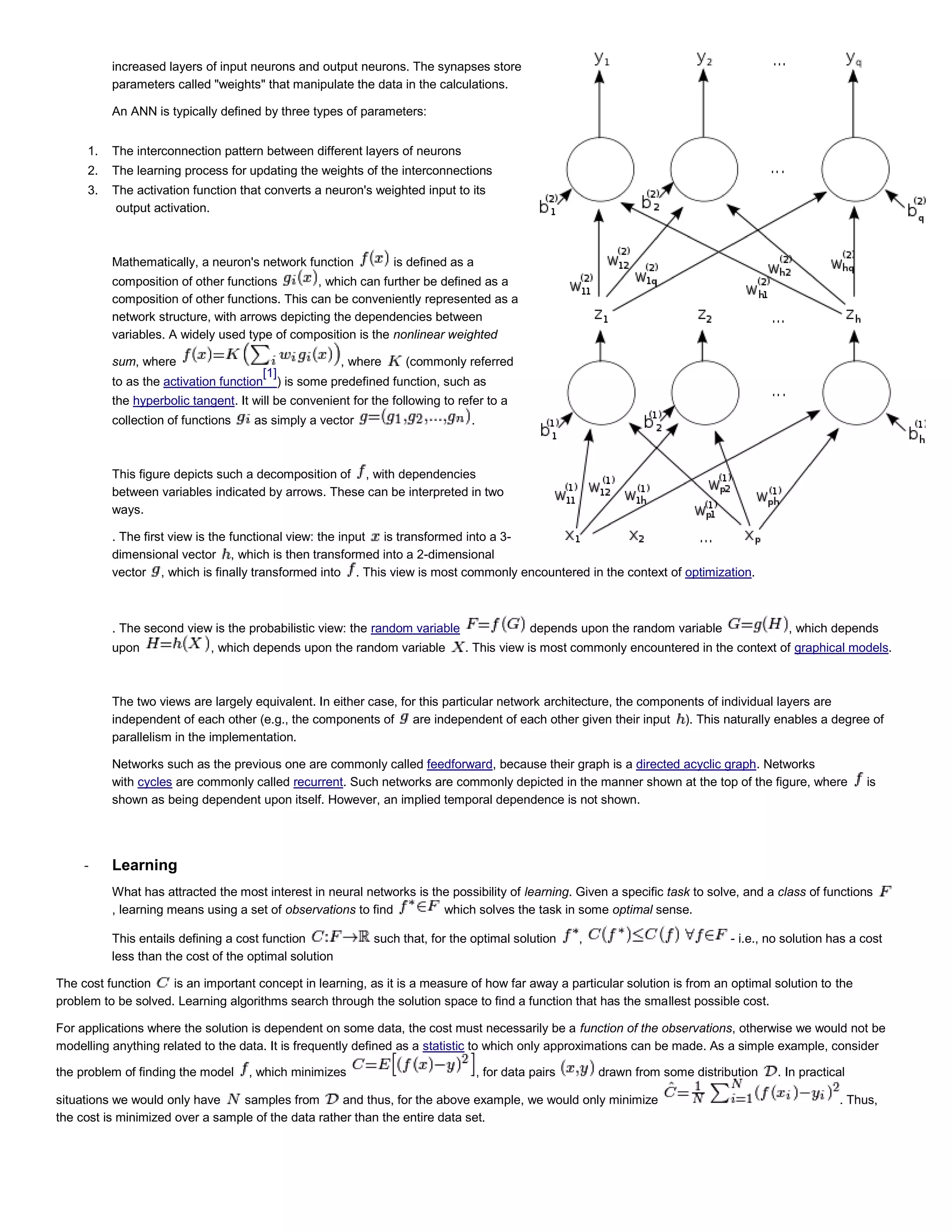 increased layers of input neurons and output neurons. The synapses store
parameters called "weights" that manipulate the data in the calculations.
An ANN is typically defined by three types of parameters:
1. The interconnection pattern between different layers of neurons
2. The learning process for updating the weights of the interconnections
3. The activation function that converts a neuron's weighted input to its
output activation.
Mathematically, a neuron's network function is defined as a
composition of other functions , which can further be defined as a
composition of other functions. This can be conveniently represented as a
network structure, with arrows depicting the dependencies between
variables. A widely used type of composition is the nonlinear weighted
sum, where , where (commonly referred
to as the activation function
[1]
) is some predefined function, such as
the hyperbolic tangent. It will be convenient for the following to refer to a
collection of functions as simply a vector .
This figure depicts such a decomposition of , with dependencies
between variables indicated by arrows. These can be interpreted in two
ways.
. The first view is the functional view: the input is transformed into a 3-
dimensional vector , which is then transformed into a 2-dimensional
vector , which is finally transformed into . This view is most commonly encountered in the context of optimization.
. The second view is the probabilistic view: the random variable depends upon the random variable , which depends
upon , which depends upon the random variable . This view is most commonly encountered in the context of graphical models.
The two views are largely equivalent. In either case, for this particular network architecture, the components of individual layers are
independent of each other (e.g., the components of are independent of each other given their input ). This naturally enables a degree of
parallelism in the implementation.
Networks such as the previous one are commonly called feedforward, because their graph is a directed acyclic graph. Networks
with cycles are commonly called recurrent. Such networks are commonly depicted in the manner shown at the top of the figure, where is
shown as being dependent upon itself. However, an implied temporal dependence is not shown.
- Learning
What has attracted the most interest in neural networks is the possibility of learning. Given a specific task to solve, and a class of functions
, learning means using a set of observations to find which solves the task in some optimal sense.
This entails defining a cost function such that, for the optimal solution , - i.e., no solution has a cost
less than the cost of the optimal solution
The cost function is an important concept in learning, as it is a measure of how far away a particular solution is from an optimal solution to the
problem to be solved. Learning algorithms search through the solution space to find a function that has the smallest possible cost.
For applications where the solution is dependent on some data, the cost must necessarily be a function of the observations, otherwise we would not be
modelling anything related to the data. It is frequently defined as a statistic to which only approximations can be made. As a simple example, consider
the problem of finding the model , which minimizes , for data pairs drawn from some distribution . In practical
situations we would only have samples from and thus, for the above example, we would only minimize . Thus,
the cost is minimized over a sample of the data rather than the entire data set.
 