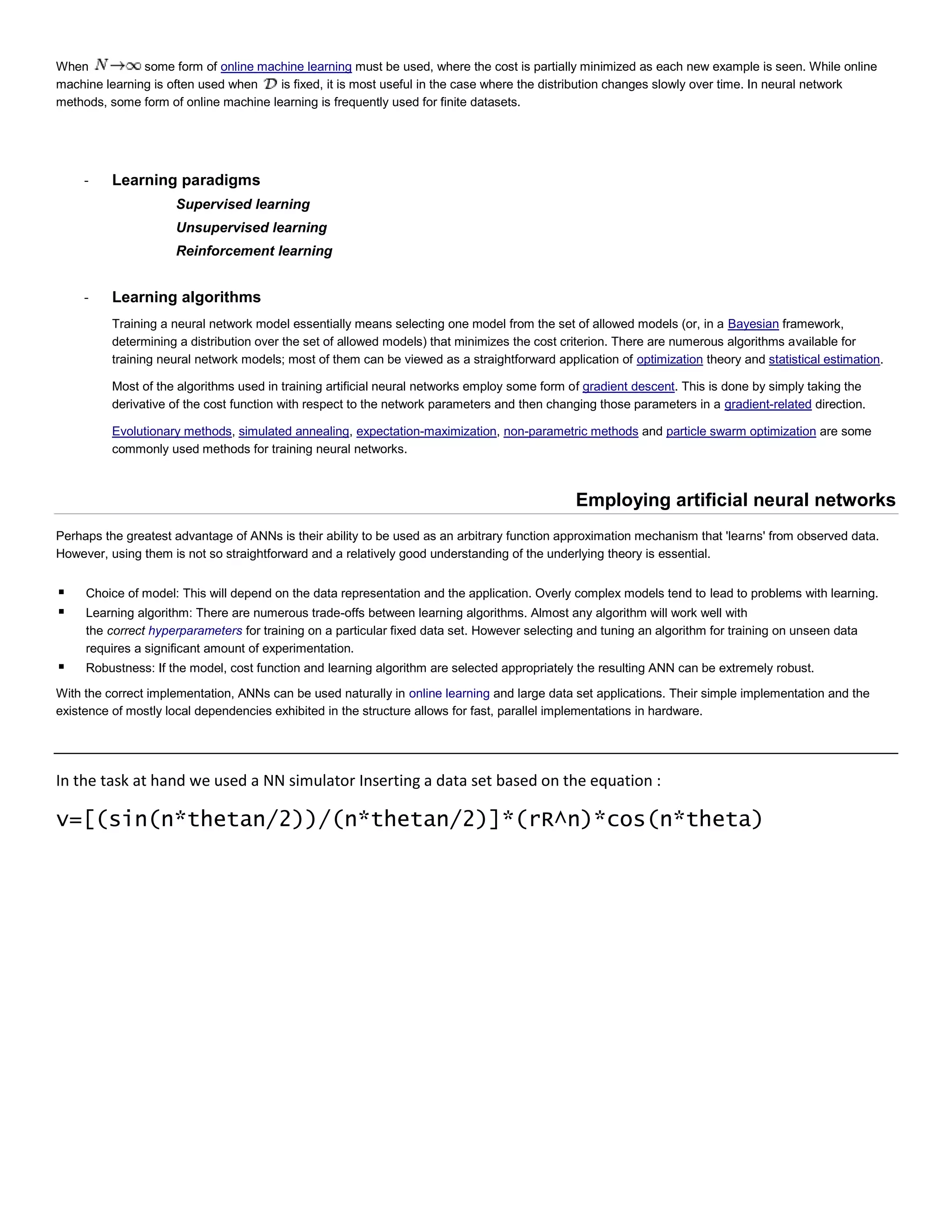 When some form of online machine learning must be used, where the cost is partially minimized as each new example is seen. While online
machine learning is often used when is fixed, it is most useful in the case where the distribution changes slowly over time. In neural network
methods, some form of online machine learning is frequently used for finite datasets.
- Learning paradigms
Supervised learning
Unsupervised learning
Reinforcement learning
- Learning algorithms
Training a neural network model essentially means selecting one model from the set of allowed models (or, in a Bayesian framework,
determining a distribution over the set of allowed models) that minimizes the cost criterion. There are numerous algorithms available for
training neural network models; most of them can be viewed as a straightforward application of optimization theory and statistical estimation.
Most of the algorithms used in training artificial neural networks employ some form of gradient descent. This is done by simply taking the
derivative of the cost function with respect to the network parameters and then changing those parameters in a gradient-related direction.
Evolutionary methods, simulated annealing, expectation-maximization, non-parametric methods and particle swarm optimization are some
commonly used methods for training neural networks.
Employing artificial neural networks
Perhaps the greatest advantage of ANNs is their ability to be used as an arbitrary function approximation mechanism that 'learns' from observed data.
However, using them is not so straightforward and a relatively good understanding of the underlying theory is essential.
 Choice of model: This will depend on the data representation and the application. Overly complex models tend to lead to problems with learning.
 Learning algorithm: There are numerous trade-offs between learning algorithms. Almost any algorithm will work well with
the correct hyperparameters for training on a particular fixed data set. However selecting and tuning an algorithm for training on unseen data
requires a significant amount of experimentation.
 Robustness: If the model, cost function and learning algorithm are selected appropriately the resulting ANN can be extremely robust.
With the correct implementation, ANNs can be used naturally in online learning and large data set applications. Their simple implementation and the
existence of mostly local dependencies exhibited in the structure allows for fast, parallel implementations in hardware.
In the task at hand we used a NN simulator Inserting a data set based on the equation :
v=[(sin(n*thetan/2))/(n*thetan/2)]*(rR^n)*cos(n*theta)
 