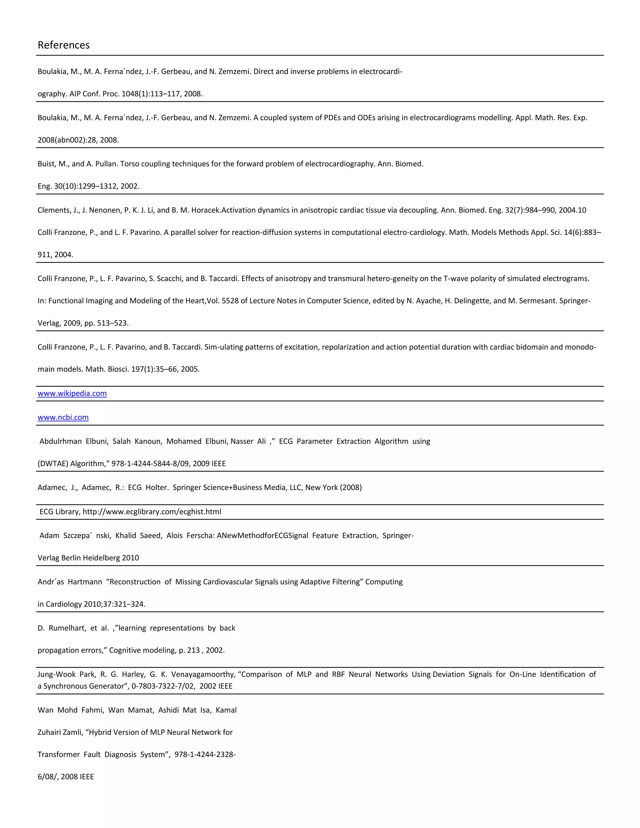 References
Boulakia, M., M. A. Ferna´ndez, J.-F. Gerbeau, and N. Zemzemi. Direct and inverse problems in electrocardi-
ography. AIP Conf. Proc. 1048(1):113–117, 2008.
Boulakia, M., M. A. Ferna´ndez, J.-F. Gerbeau, and N. Zemzemi. A coupled system of PDEs and ODEs arising in electrocardiograms modelling. Appl. Math. Res. Exp.
2008(abn002):28, 2008.
Buist, M., and A. Pullan. Torso coupling techniques for the forward problem of electrocardiography. Ann. Biomed.
Eng. 30(10):1299–1312, 2002.
Clements, J., J. Nenonen, P. K. J. Li, and B. M. Horacek.Activation dynamics in anisotropic cardiac tissue via decoupling. Ann. Biomed. Eng. 32(7):984–990, 2004.10
Colli Franzone, P., and L. F. Pavarino. A parallel solver for reaction-diffusion systems in computational electro-cardiology. Math. Models Methods Appl. Sci. 14(6):883–
911, 2004.
Colli Franzone, P., L. F. Pavarino, S. Scacchi, and B. Taccardi. Effects of anisotropy and transmural hetero-geneity on the T-wave polarity of simulated electrograms.
In: Functional Imaging and Modeling of the Heart,Vol. 5528 of Lecture Notes in Computer Science, edited by N. Ayache, H. Delingette, and M. Sermesant. Springer-
Verlag, 2009, pp. 513–523.
Colli Franzone, P., L. F. Pavarino, and B. Taccardi. Sim-ulating patterns of excitation, repolarization and action potential duration with cardiac bidomain and monodo-
main models. Math. Biosci. 197(1):35–66, 2005.
www.wikipedia.com
www.ncbi.com
Abdulrhman Elbuni, Salah Kanoun, Mohamed Elbuni, Nasser Ali ,” ECG Parameter Extraction Algorithm using
(DWTAE) Algorithm,” 978-1-4244-5844-8/09, 2009 IEEE
Adamec, J., Adamec, R.: ECG Holter. Springer Science+Business Media, LLC, New York (2008)
ECG Library, http://www.ecglibrary.com/ecghist.html
Adam Szczepa´ nski, Khalid Saeed, Alois Ferscha: ANewMethodforECGSignal Feature Extraction, Springer-
Verlag Berlin Heidelberg 2010
Andr´as Hartmann “Reconstruction of Missing Cardiovascular Signals using Adaptive Filtering” Computing
in Cardiology 2010;37:321−324.
D. Rumelhart, et al. ,”learning representations by back
propagation errors,” Cognitive modeling, p. 213 , 2002.
Jung-Wook Park, R. G. Harley, G. K. Venayagamoorthy, “Comparison of MLP and RBF Neural Networks Using Deviation Signals for On-Line Identification of
a Synchronous Generator”, 0-7803-7322-7/02, 2002 IEEE
Wan Mohd Fahmi, Wan Mamat, Ashidi Mat Isa, Kamal
Zuhairi Zamli, “Hybrid Version of MLP Neural Network for
Transformer Fault Diagnosis System”, 978-1-4244-2328-
6/08/, 2008 IEEE
 