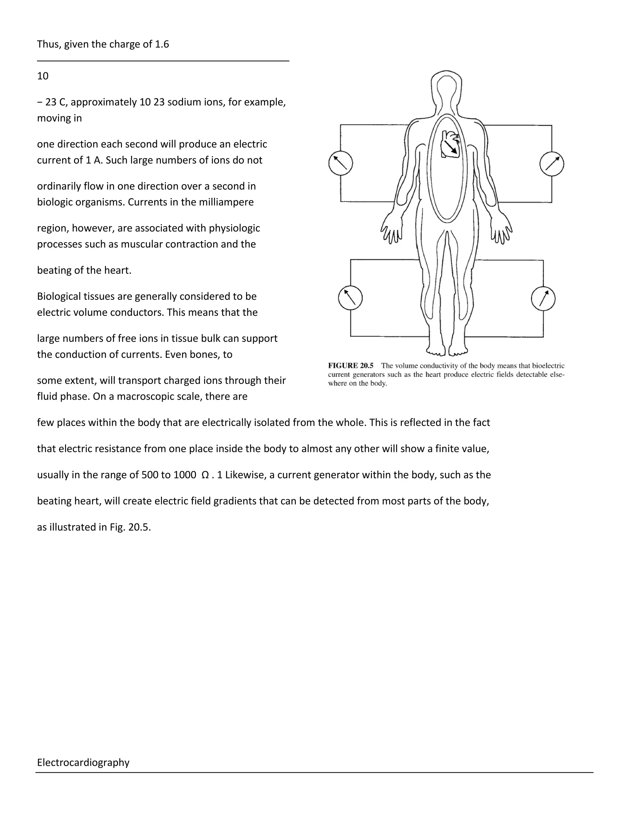 Thus, given the charge of 1.6
10
− 23 C, approximately 10 23 sodium ions, for example,
moving in
one direction each second will produce an electric
current of 1 A. Such large numbers of ions do not
ordinarily flow in one direction over a second in
biologic organisms. Currents in the milliampere
region, however, are associated with physiologic
processes such as muscular contraction and the
beating of the heart.
Biological tissues are generally considered to be
electric volume conductors. This means that the
large numbers of free ions in tissue bulk can support
the conduction of currents. Even bones, to
some extent, will transport charged ions through their
fluid phase. On a macroscopic scale, there are
few places within the body that are electrically isolated from the whole. This is reflected in the fact
that electric resistance from one place inside the body to almost any other will show a finite value,
usually in the range of 500 to 1000 Ω . 1 Likewise, a current generator within the body, such as the
beating heart, will create electric field gradients that can be detected from most parts of the body,
as illustrated in Fig. 20.5.
Electrocardiography
 