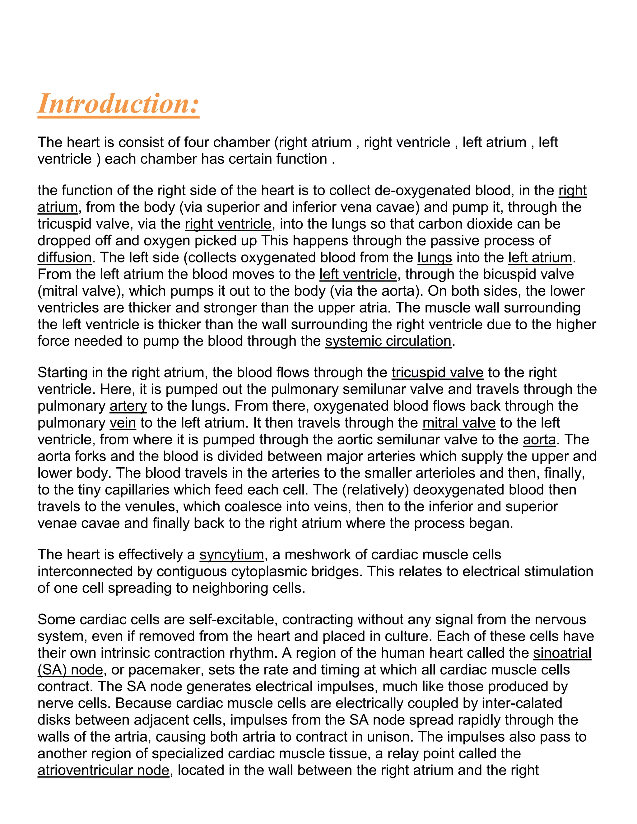 Introduction:
The heart is consist of four chamber (right atrium , right ventricle , left atrium , left
ventricle ) each chamber has certain function .
the function of the right side of the heart is to collect de-oxygenated blood, in the right
atrium, from the body (via superior and inferior vena cavae) and pump it, through the
tricuspid valve, via the right ventricle, into the lungs so that carbon dioxide can be
dropped off and oxygen picked up This happens through the passive process of
diffusion. The left side (collects oxygenated blood from the lungs into the left atrium.
From the left atrium the blood moves to the left ventricle, through the bicuspid valve
(mitral valve), which pumps it out to the body (via the aorta). On both sides, the lower
ventricles are thicker and stronger than the upper atria. The muscle wall surrounding
the left ventricle is thicker than the wall surrounding the right ventricle due to the higher
force needed to pump the blood through the systemic circulation.
Starting in the right atrium, the blood flows through the tricuspid valve to the right
ventricle. Here, it is pumped out the pulmonary semilunar valve and travels through the
pulmonary artery to the lungs. From there, oxygenated blood flows back through the
pulmonary vein to the left atrium. It then travels through the mitral valve to the left
ventricle, from where it is pumped through the aortic semilunar valve to the aorta. The
aorta forks and the blood is divided between major arteries which supply the upper and
lower body. The blood travels in the arteries to the smaller arterioles and then, finally,
to the tiny capillaries which feed each cell. The (relatively) deoxygenated blood then
travels to the venules, which coalesce into veins, then to the inferior and superior
venae cavae and finally back to the right atrium where the process began.
The heart is effectively a syncytium, a meshwork of cardiac muscle cells
interconnected by contiguous cytoplasmic bridges. This relates to electrical stimulation
of one cell spreading to neighboring cells.
Some cardiac cells are self-excitable, contracting without any signal from the nervous
system, even if removed from the heart and placed in culture. Each of these cells have
their own intrinsic contraction rhythm. A region of the human heart called the sinoatrial
(SA) node, or pacemaker, sets the rate and timing at which all cardiac muscle cells
contract. The SA node generates electrical impulses, much like those produced by
nerve cells. Because cardiac muscle cells are electrically coupled by inter-calated
disks between adjacent cells, impulses from the SA node spread rapidly through the
walls of the artria, causing both artria to contract in unison. The impulses also pass to
another region of specialized cardiac muscle tissue, a relay point called the
atrioventricular node, located in the wall between the right atrium and the right
 