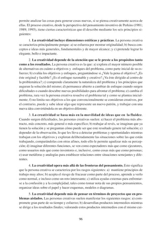 permite analizar las cosas para generar cosas nuevas, si se piensa creativamente acerca de
ellas. El proceso creativo, desde la perspectiva del pensamiento inventivo de Perkins (1981;
1989; 1995), tiene ciertas características que él describe mediante los seis principios si-
guientes:
       1. La creatividad incluye dimensiones estéticas y prácticas. La persona creativa
se caracteriza principalmente porque: a) se esfuerza por mostrar originalidad; b) busca con-
ceptos e ideas más generales, fundamentales y de mayor alcance; y c) pretende lograr lo
elegante, bello e impactante.
        2. La creatividad depende de la atención que se le preste a los propósitos tanto
como a los resultados. La persona creativa es la que: a) explora el mayor número posible
de alternativas en cuánto a objetivos y enfoques del problema, como parte inicial de su es-
fuerzo; b) evalúa los objetivos y enfoques, preguntándose si ¿Vale la pena el objetivo? ¿Es
éste original y factible? ¿Es el enfoque razonable y creativo? ¿Va éste dirigido al centro de
la problemática?; c) comprende claramente la naturaleza del problema y los principios que
auguran la solución del mismo; d) permanece abierto a cambiar de enfoque cuando surgen
dificultades o cuando descubre nuevas posibilidades para afrontar el problema; e) cambia el
problema, rara vez la persona creativa resuelve el problema tal y como se plantea inicial-
mente; f) no limita sus objetivos a los que convencionalmente se consideran creativos, por
el contrario, puede y sabe idear algo que represente un nuevo patrón, y trabajar con una
nueva idea convirtiéndola en un objetivo diferente.
        3. La creatividad se basa más en la movilidad de ideas que en la fluidez.
Cuando surgen dificultades, las personas creativas suelen: a) hacer el problema más abs-
tracto, más concreto, más general o más específico; b) trabajar al revés, se imaginan que ya
tienen la solución y se preguntan cómo puede ser que este resultado genere tal solución; c)
depender de la observación, lo que les lleva a detectar problemas y oportunidades mientras
trabajan con los objetivos y exploran deliberadamente las situaciones sobre las que están
trabajando, comparándolas con otras afines, todo ello le permite agudizar más su percep-
ción; d) imaginar diferentes funciones, se ven como espectadores más que como ejecutores,
como usuarios más que como inventores e, inclusive, como cosas más que como personas;
e) usar metáforas y analogías para establecer relaciones entre situaciones semejantes y dife-
rentes.
        4. La creatividad opera más allá de las fronteras del pensamiento. Esto significa
que la persona creativa se caracteriza por los rasgos siguientes: a) mantiene principios de
trabajo muy altos; b) acepta el riesgo de fracasar como parte del proceso, aprende a verlo
como normal, e incluso como un reto interesante; c) utiliza ayudas externas para enfrentar-
se a la confusión y a la complejidad, tales como tomar nota de sus propios pensamientos,
organizar ideas sobre el papel y hacer esquemas, modelos o diagramas.
        5. La creatividad depende más de pensar en términos de proyectos que en pro-
blemas aislados. Las personas creativas suelen manifestar los siguientes rasgos: a) com-
promete gran parte de su tiempo y esfuerzo; b) desarrollan productos intermedios mientras
se dirige a los resultados finales; valorando estos productos intermedios con el mismo cui-


                                             96
 