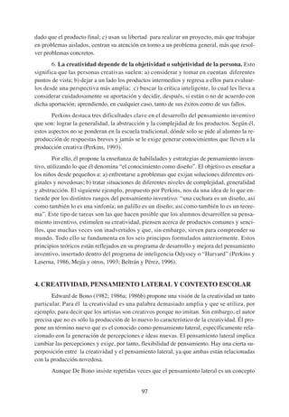 dado que el producto final; c) usan su libertad para realizar un proyecto, más que trabajar
en problemas aislados, centran su atención en torno a un problema general, más que resol-
ver problemas concretos.
       6. La creatividad depende de la objetividad o subjetividad de la persona. Esto
significa que las personas creativas suelen: a) considerar y tomar en cuentan diferentes
puntos de vista; b) dejar a un lado los productos intermedios y regresa a ellos para evaluar-
los desde una perspectiva más amplia; c) buscar la crítica inteligente, lo cual les lleva a
considerar cuidadosamente su aportación y decidir, después, si están o no de acuerdo con
dicha aportación; aprendiendo, en cualquier caso, tanto de sus éxitos como de sus fallos.
       Perkins destaca tres dificultades clave en el desarrollo del pensamiento inventivo
que son: lograr la generalidad, la abstracción y la complejidad de los productos. Según él,
estos aspectos no se ponderan en la escuela tradicional, dónde solo se pide al alumno la re-
producción de respuestas breves y jamás se le exige generar conocimientos que lleven a la
producción creativa (Perkins, 1993).
        Por ello, él propone la enseñanza de habilidades y estrategias de pensamiento inven-
tivo, utilizando lo que él denomina “el conocimiento como diseño”. El objetivo es enseñar a
los niños desde pequeños a: a) enfrentarse a problemas que exijan soluciones diferentes ori-
ginales y novedosas; b) tratar situaciones de diferentes niveles de complejidad, generalidad
y abstracción. El siguiente ejemplo, propuesto por Perkins, nos da una idea de lo que en-
tiende por los distintos rangos del pensamiento inventivo: “una cuchara es un diseño, así
como también lo es una sinfonía; un palillo es un diseño; así como también lo es un teore-
ma”. Este tipo de tareas son las que hacen posible que los alumnos desarrollen su pensa-
miento inventivo, estimulen su creatividad, piensen acerca de productos comunes y senci-
llos, que muchas veces son inadvertidos y que, sin embargo, sirven para comprender su
mundo. Todo ello se fundamenta en los seis principos formulados anteriormente. Estos
principios teóricos están reflejados en su programa de desarrollo y mejora del pensamiento
inventivo, insertado dentro del programa de inteligencia Odyssey o “Harvard” (Perkins y
Laserna, 1986, Mejía y otros, 1993; Beltrán y Pérez, 1996).


4. CREATIVIDAD, PENSAMIENTO LATERAL Y CONTEXTO ESCOLAR
       Edward de Bono (1982; 1986a; 1986b) propone una visión de la creatividad un tanto
particular. Para él la creatividad es una palabra demasiado amplia y que se utiliza, por
ejemplo, para decir que los artistas son creativos porque no imitan. Sin embargo, el autor
precisa que no es sólo la producción de lo nuevo lo característico de la creatividad. Él pro-
pone un término nuevo que es el conocido como pensamiento lateral, específicamente rela-
cionado con la generación de percepciones e ideas nuevas. El pensamiento lateral implica
cambiar las percepciones y exige, por tanto, flexibilidad de pensamiento. Hay una cierta su-
perposición entre la creatividad y el pensamiento lateral, ya que ambas están relacionadas
con la producción novedosa.
       Aunque De Bono insiste repetidas veces que el pensamiento lateral es un concepto


                                             97
 