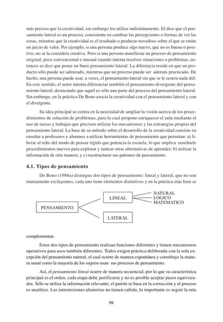 más preciso que la creatividad, sin embargo los utiliza indistintamente. El dice que el pen-
samiento lateral es un proceso, consistente en cambiar las percepciones o formas de ver las
cosas, mientras que la creatividad es el resultado o producto novedoso sobre el que se emite
un juicio de valor. Por ejemplo, si una persona produce algo nuevo, que no es bueno o posi-
tivo, no se la considera creativa. Pero si una persona manifiesta un proceso de pensamiento
original, poco convencional e inusual cuando intenta resolver situaciones o problemas, en-
tonces se dice que posee un buen pensamiento lateral. La diferencia reside en que un pro-
ducto sólo puede ser admirado, mientras que un proceso puede ser además practicado. De
hecho, una persona puede usar, a veces, el pensamiento lateral sin que se le ocurra nada útil.
En este sentido, el autor intenta diferenciar también el pensamiento divergente del pensa-
miento lateral, destacando que aquél es sólo una parte del proceso del pensamiento lateral.
Sin embargo, en la práctica De Bono asocia la creatividad con el pensamiento lateral y con
el divergente.
       Su idea principal se centra en la necesidad de ampliar la visión acerca de los proce-
dimientos de solución de problemas, para lo cual propone enriquecer el aula mediante el
uso de tareas y trabajos que precisen utilizar los mecanismos y las estrategias propias del
pensamiento lateral. La base de su método sobre el desarrollo de la creatividad consiste en
enseñar a profesores y alumnos a utilizar herramientas de pensamiento que permitan: a) li-
berar al niño del modo de pensar rígido que potencia la escuela, lo que implica enseñarle
procedimientos nuevos para explorar y tantear otras alternativas de aprender; b) utilizar la
información de otra manera; y c) reestructurar sus patrones de pensamiento.

4.1. Tipos de pensamiento
     De Bono (1986a) distingue dos tipos de pensamiento: lineal y lateral, que no son
mutuamente excluyentes, cada uno tiene elementos distintivos y en la práctica más bien se

                                                                      NATURAL
                                              LINEAL                  LOGICO
                                                                      MATEMATICO
        PENSAMIENTO

                                            LATERAL


complementan.
       Estos dos tipos de pensamiento realizan funciones diferentes y tienen mecanismos
operativos para usos también diferentes. Todos exigen práctica deliberada con la sola ex-
cepción del pensamiento natural, el cual ocurre de manera espontánea y constituye la mane-
ra usual como la mayoría de los sujetos usan sus procesos de pensamiento.
       Así, el pensamiento lineal ocurre de manera secuencial, por lo que su característica
principal es el orden, cada etapa debe justificarse y no es posible aceptar pasos equivoca-
dos. Sólo se utiliza la información relevante; el patrón se basa en la corrección y el proceso
es analítico. Las intromisiones aleatorias no tienen cabida, lo importante es seguir la ruta

                                             98
 