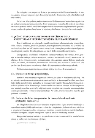 En cualquier caso, es preciso destacar que cualquier solución creativa exige, al me-
nos, cuatro grandes funciones para desarrollar actitudes de amplitud y flexibilidad mental
(ver tabla 4)
        La lección principal que podemos extraer de De Bono es que la enseñanza y práctica
de las herramientas del pensamiento ha de ser una materia curricular. El modo de hacerlo es
utilizar un proceso directo consistente en presentar la herramienta de pensamiento que que-
remos enseñar, después reforzarla con la práctica y, finalmente, favorecer la transferencia.


5. ¿CÓMO EVALUAR HABILIDADES ESPECÍFICAS DE LA
   CREATIVIDAD Y SUPERDOTACIÓN EN EL AULA ORDINARIA?
       Tras el análisis de los principales modelos existentes sobre creatividad y superdota-
ción, vamos a comentar, en líneas generales, nuestra propuesta consistente en: a) diseñar un
modelo de evaluación y b) confeccionar una serie de estrategias para favorecer el pensa-
miento creativo dentro del aula ordinaria y a través de los contenidos curriculares.
       Cualquiera de los modelos comentados tiene sus ventajas y desventajas. Unos, por-
que se han diseñado para alumnos mayores y nuestro interés está centrado actualmente en
alumnos de los primeros niveles instruccionales. Otros, porque, a pesar de tener una teoría
sólida, no tienen, de momento, instrumentos adecuados para estudiar la creatividad y la
producción divergente en las primeras edades del proceso de enseñanza-aprendizaje.
       Por tanto, nuestra propuesta consiste en utilizar tres tipos de evaluaciones:

5.1. Evaluación de tipo psicométrico.
       El test de pensamiento divergente de Torrance, así como el de Purdue Creativity Test
o cualquier otro instrumento convenientemente validado, sería una opción válida para el es-
tudio de las características que define la producción divergente: fluidez, flexibilidad, origi-
nalidad y elaboración. Sin embargo, los resultados de diversos trabajos nos hacen pensar
que una única medida no sería lo suficientemente completa para estudiar un concepto tan
complejo como se ha visto a lo largo del trabajo. Por tanto, proponemos otras medidas que
pasamos a comentar.

5.2. Evaluación de los componentes de la creatividad mediante
     protocolos cualitativos
        En este punto hemos diseñado una serie de protocolos, según propone Treffinger y
sus colaboradores (1993), orientados a evaluar los componentes de la creatividad referidos
a las características personales, operaciones mentales, contexto donde se manifiesta el pen-
samiento divergente y logros conseguidos según el estilo de aprender y enseñar.
      Respecto a las características personales sería conveniente utilizar autoinformes
donde se incluyeran cuestiones de este tipo:
       ¿Cómo soy de creativo?


                                             101
 