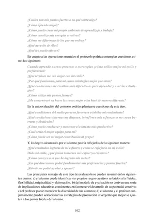 ¿Cuáles son mis puntos fuertes o en qué sobresalgo?
       ¿Cómo aprendo mejor?
       ¿Cómo puedo crear mi propio ambiente de aprendizaje y trabajo?
       ¿Cómo canalizo mis energías creativas?
       ¿Cómo me diferencio de los que me rodean?
       ¿Qué necesito de ellos?
       ¿Qué les puedo ofrecer?
       En cuanto a las operaciones mentales el protocolo podría contemplar cuestiones co-
mo las siguientes:
       Cuando aprendo nuevos procesos o estrategias ¿cómo utilizo mejor mi estilo y
       preferencias?
       ¿Qué técnicas me van mejor con mi estilo?
       ¿Por qué funcionan, para mí, unas estrategias mejor que otras?
       ¿Qué condiciones me resultan más dificultosas para aprender y usar las estrate-
       gias?
       ¿Cómo utilizo mis puntos fuertes?
       ¿Me concentraré en hacer las cosas mejor o las haré de manera diferente?
       En la autoevaluación del contexto podrían plantearse cuestiones de este tipo:
       ¿Qué condiciones del medio parecen favorecer o inhibir mi rendimiento?
       ¿Qué condiciones internas me distraen, interfieren mis esfuerzos o me crean ba-
       rreras y obstáculos?
       ¿Cómo puedo establecer y mantener el contexto más productivo?
       ¿Cuál sería el mejor equipo para mí?
       ¿Cómo puede ser mi mejor contribución al grupo?
       Y, los logros alcanzados por el alumno podría reflejarlos de la siguiente manera:
       ¿Qué resultados lograría de mi esfuerzo y cómo se reflejaría en mi estilo?
       Dado mi estilo, ¿qué forma tomarían mis esfuerzos creativos?
       ¿Cómo conozco o sé que he logrado mis metas?
       ¿En qué direcciones podré fundamentar mis preferencias y puntos fuertes?
       ¿Dónde me podré ayudar y apoyar?
        Las principales ventajas de este tipo de evaluación se pueden resumir en los siguien-
tes puntos: a) el alumno puede identificar sus propios rasgos creativos referidos a la fluidez,
flexibilidad, originalidad y elaboración; b) del modelo de evaluación se derivan una serie
de implicaciones educativas consistentes en favorecer el desarrollo de su potencial creativo;
c) el profesor puede reconocer la diversidad de sus alumnos; d) el alumno y el profesor con-
juntamente pueden seleccionar las estrategias de producción divergente que mejor se ajus-
ten a los puntos fuertes del alumno.


                                             102
 