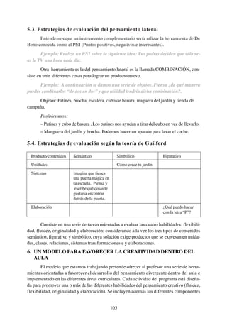 5.3. Estrategias de evaluación del pensamiento lateral
      Entendemos que un instrumento complementario sería utlizar la herramienta de De
Bono conocida como el PNI (Puntos positivos, negativos e interesantes).
       Ejemplo: Realiza un PNI sobre la siguiente idea: Tus padres deciden que sólo ve-
as la TV una hora cada día.
        Otra herramienta es la del pensamiento lateral es la llamada COMBINACIÓN, con-
siste en unir diferentes cosas para lograr un producto nuevo.
      Ejemplo: A continuación te damos una serie de objetos. Piensa ¿de qué manera
puedes combinarlos “de dos en dos” y que utilidad tendría dicha combinación?.
     Objetos: Patines, brocha, escalera, cubo de basura, maguera del jardín y tienda de
campaña.
       Posibles usos:
       – Patines y cubo de basura . Los patines nos ayudan a tirar del cubo en vez de llevarlo.
       – Manguera del jardín y brocha. Podemos hacer un aparato para lavar el coche.

5.4. Estrategias de evaluación según la teoría de Guilford

  Producto/contenidos    Semántico                 Simbólico              Figurativo
  Unidades                                         Cómo crece tu jardín
  Sistemas               Imagina que tienes
                         una puerta mágica en
                         tu escuela.. Piensa y
                          escribe qué cosas te
                         gustaria encontrar
                         detrás de la puerta.
  Elaboración                                                             ¿Qué puedo hacer
                                                                          con la letra “P”?

        Consiste en una serie de tareas orientadas a evaluar las cuatro habilidades: flexibili-
dad, fluidez, originalidad y elaboración; considerando a la vez los tres tipos de contenidos
semántico, figurativo y simbólico, cuya solución exige productos que se expresan en unida-
des, clases, relaciones, sistemas transformaciones e y elaboraciones.
6. UN MODELO PARA FAVORECER LA CREATIVIDAD DENTRO DEL
   AULA
       El modelo que estamos trabajando pretende ofrecer al profesor una serie de herra-
mientas orientadas a favorecer el desarrollo del pensamiento divergente dentro del aula e
implementado en las diferentes áreas curriculares. Cada actividad del programa está diseña-
da para promover una o más de las diferentes habilidades del pensamiento creativo (fluidez,
flexibilidad, originalidad y elaboración). Se incluyen además los diferentes componentes


                                                 103
 