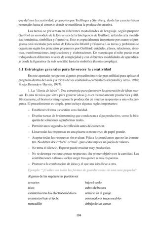 que definen la creatividad, propuestos por Treffinger y Sternberg, desde las características
personales hasta el contexto donde se manifiesta la producción creativa.
       Las tareas se presentan en diferentes modalidades de lenguaje, según propone
Guilford en su modelo de la Estructura de la Inteligencia de Guilford, referidas a la modali-
dad semántica, simbólica y figurativa. Esto es especialmente importante por cuanto el pro-
grama está orientado para niños de Educación Infantil y Primaria. Las tareas y problemas se
organizan según los principios propuestos por Guilford: unidades, clases, relaciones, siste-
mas, transformaciones, implicaciones y elaboraciones. De manera que el niño puede estar
trabajando en diferentes niveles de complejidad y con diferentes modalidades de aprendiza-
je desda la figurativa (la más sencilla) hasta la simbólica (la más compleja).

6.1 Estrategias generales para favorecer la creatividad
        En este apartado recogemos algunos procedimientos de gran utilidad para aplicar el
programa dentro del aula y a través de los contenidos curriculares (Renzulli y otros, 1986;
Prieto, Bermejo y Hervás, 1997).
       1. La “lluvia de ideas”: Una estrategia para favorecer la generación de ideas nue-
vas. Es una técnica que sirve para generar ideas y es extremadamente productiva y útil.
Básicamente, el brainstorming supone la producción de muchas respuestas a una sola pre-
gunta. El procedimiento es simple, pero incluye algunas reglas importantes:
       – Establecer el tema o cuestión con claridad.
       – Diseñar tareas de brainstorming que conduzcan a algo productivo, como la bús-
         queda de soluciones a problemas reales.
       – Permitir unos segundos de reflexión antes de comenzar.
       – Listar todas las respuestas en una pizarra o en un trozo de papel grande.
       – Aceptar todas las respuestas sin evaluar. Pida a los estudiantes que no las comen-
         ten. No deben decir “bien” o “mal”, pues esto implica un juicio de valores.
       – No tema el silencio. Esperar puede resultar muy productivo.
       – No se detenga tras unas pocas respuestas. Su primer objetivo es la cantidad. Las
         contribuciones valiosas suelen surgir tras quince o más respuestas.
       – Promueva la combinación de ideas y el que una idea lleve a otra.
       Ejemplo: “¿Cuáles son todas las formas de guardar cosas en una casa pequeña?
       Algunas de las sugerencias pueden ser
       armarios                                    bajo el suelo
       ático                                       cubos de basura
       estanterías tras los electrodomésticos      armario en el garaje
       estanterías bajo el techo                   contenedores impermeables
       mercadillo                                  debajo de las camas


                                            104
 