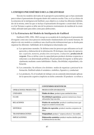 1. ENFOQUE PSICOMÉTRICO DE LA CREATIVIDAD
        Son dos los modelos derivados de la perspectiva psicométrica que se han construido
para evaluar el pensamiento divergente dentro del contexto escolar. Uno, es el ya clásico de
la estructura de la inteligencia de Guilford, cuyo objetivo es evaluar las diferentes habilida-
des de la misma, entre las que se incluye el pensamiento divergente o creatividad. El otro,
es el de Torrance a quien se debe uno de los primeros instrumentos de medida de la creati-
vidad, utilizado tanto para niños como para adolescentes.

1.1 La Estructura del Modelo de Inteligencia de Guilford
       Guilford (1950, 1956, 1963) recoge en su modelo de la inteligencia el pensamiento
divergente como uno cinco procesos intelectuales fundamentales de la mente humana. El
objetivo de este modelo es establecer una clasificación tridimensional que se diseña para
organizar las diferentes habilidades de la inteligencia relacionadas con:
       a) Las operaciones mentales. Se definen como los procesos que utilizamos en la ad-
          quisición y elaboración de la información. Él distingue cinco tipos de operacio-
          nes: cognición, memoria, producción convergente, evaluación y producción di-
          vergente. Ésta se define como la capacidad para producir distintas respuestas o
          soluciones a un determinado problema. El pensamiento divergente se define prin-
          cipalmente mediante cuatro habilidades: fluidez, flexibilidad, originalidad y ela-
          boración.
       b) Los contenidos. Se refieren a los distintos modos de organizar y procesar la in-
          formación. Guilford señala el semántico, simbólico, figurativo y conductual.
       c) Los productos. Es el resultado de trabajar con un contenido determinado aplican-
          do la operación cognitiva implícita en dicho contenido. El producto se refiere a




                                        CONTENIDOS SEMÁNTICOS

  OPERACIONES/ PRODUCTOS                PRODUCCIÓN DIVERGENTE

  UNIDADES                              Fluidez de ideas: producir gran cantidad de ideas

  CLASE                                 Flexibilidad espontánea: generar numerosas clases
                                        subsumidas bajo una idea

  RELACIONES                            Fluidez de asociación: producir combinaciones que
                                        tengan en común la misma idea

  SISTEMAS                              Fluidez de expresión: producir muchos conjuntos de
                                        ideas

  TRANSFORMACIONES                      Originalidad: producir “sorpresa efectiva” (favorable)

  IMPLICACIONES                         Elaboración semántica: producir muchos detalles para
                                        la elaboración de una idea



                                              87
 