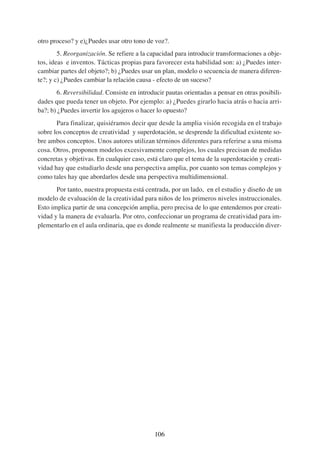 otro proceso? y e)¿Puedes usar otro tono de voz?.
        5. Reorganización. Se refiere a la capacidad para introducir transformaciones a obje-
tos, ideas e inventos. Tácticas propias para favorecer esta habilidad son: a) ¿Puedes inter-
cambiar partes del objeto?; b) ¿Puedes usar un plan, modelo o secuencia de manera diferen-
te?; y c) ¿Puedes cambiar la relación causa - efecto de un suceso?
       6. Reversibilidad. Consiste en introducir pautas orientadas a pensar en otras posibili-
dades que pueda tener un objeto. Por ejemplo: a) ¿Puedes girarlo hacia atrás o hacia arri-
ba?; b) ¿Puedes invertir los agujeros o hacer lo opuesto?
       Para finalizar, quisiéramos decir que desde la amplia visión recogida en el trabajo
sobre los conceptos de creatividad y superdotación, se desprende la dificultad existente so-
bre ambos conceptos. Unos autores utilizan términos diferentes para referirse a una misma
cosa. Otros, proponen modelos excesivamente complejos, los cuales precisan de medidas
concretas y objetivas. En cualquier caso, está claro que el tema de la superdotación y creati-
vidad hay que estudiarlo desde una perspectiva amplia, por cuanto son temas complejos y
como tales hay que abordarlos desde una perspectiva multidimensional.
       Por tanto, nuestra propuesta está centrada, por un lado, en el estudio y diseño de un
modelo de evaluación de la creatividad para niños de los primeros niveles instruccionales.
Esto implica partir de una concepción amplia, pero precisa de lo que entendemos por creati-
vidad y la manera de evaluarla. Por otro, confeccionar un programa de creatividad para im-
plementarlo en el aula ordinaria, que es donde realmente se manifiesta la producción diver-




                                             106
 