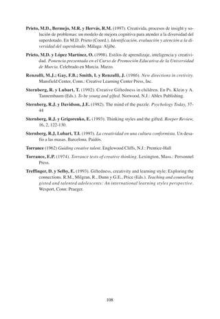 Prieto, M.D., Bermejo, M.R. y Hervás, R.M. (1997). Creativida, procesos de insight y so-
       lución de problemas: un modelo de mejora cognitiva para atender a la diversidad del
       superdotado. En M.D. Prieto (Coord.). Identificación, evaluación y atención a la di-
       versidad del superdotado. Málaga: Aljibe.
Prieto, M.D. y López Martínez, O. (1998). Estilos de aprendizaje, inteligencia y creativi-
       dad. Ponencia presentada en el Curso de Promoción Educativa de la Universidad
       de Murcia. Celebrado en Murcia. Marzo.
Renzulli, M.J.; Gay, F.B.; Smith, L y Renzulli, J. (1986). New directions in cretivity.
     Mansfield Center, Conn.: Creative Learning Center Press, Inc.
Sternberg, R. y Lubart, T. (1992). Creative Giftedness in children. En Ps. Klein y A.
      Tannembaum (Eds.). To be young and gifted. Norwood, N.J.: Ablex Publishing.
Sternberg, R.J. y Davidson, J.E. (1982). The mind of the puzzle. Psychology Today, 37-
      44
Sternberg, R.J. y Grigorenko, E. (1993). Thinking styles and the gifted. Roeper Review,
      16, 2, 122-130.
Sternberg, R.J, Lubart, T.I. (1997). La creatividad en una cultura conformista. Un desa-
      fío a las masas. Barcelona. Paidós.
Torrance (1962) Guiding creative talent. Englewood Cliffs, N.J.: Prentice-Hall
Torrance, E.P. (1974). Torrance tests of creative thinking. Lexington, Mass.: Personnel
     Press.
Treffinger, D. y Selby, E. (1993). Giftedness, creativity and learning style: Exploring the
       connections. R.M., Milgran, R., Dunn y G.E., Price (Eds.). Teaching and counseling
       gisted and talented adolescents: An international learning styles perspective.
       Wesport, Conn: Praeger.




                                           108
 