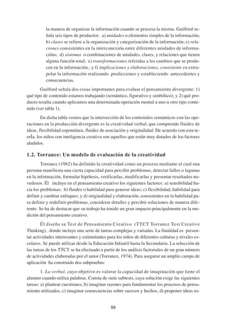 la manera de organizar la información cuando se procesa la misma. Guilford se-
          ñala seis tipos de productos: a) unidades o elementos simples de la información;
          b) clases se refiere a la organización y categorización de la información; c) rela-
          ciones consistentes en la interconexión entre diferentes unidades de informa-
          cións; d) sistemas o combinaciones de unidades, clases, y relaciones que tienen
          alguna función total; e) transformaciones referidas a los cambios que se produ-
          cen en la información.; y f) implicaciones y elaboraciones, consistente en extra-
          polar la información realizando predicciones y estableciendo antecedentes y
          consecuencias.
       Guilford señala dos cosas importantes para evaluar el pensamiento divergente: 1)
qué tipo de contenido estamos trabajando (semántico, figurativo y simbólico); y 2) qué pro-
ducto resulta cuando aplicamos una determinada operación mental a uno u otro tipo conte-
nido (ver tabla 1).
        En dicha tabla vemos que la intersección de los contenidos semánticos con las ope-
raciones en la producción divergente es la creatividad verbal, que comprende fluidez de
ideas, flexibilidad espontánea, fluidez de asociación y originalidad. De acuerdo con esta te-
orÌa, los niños con inteligencia creativa son aquellos que están muy dotados de los factores
aludidos.

1.2. Torrance: Un modelo de evaluación de la creatividad
        Torrance (1962) ha definido la creatividad como un proceso mediante el cual una
persona manifiesta una cierta capacidad para percibir problemas, detectar fallos o lagunas
en la información, formular hipótesis, verificarlas, modificarlas y presentar resultados no-
vedosos. Él incluye en el pensamiento creativo los siguientes factores: a) sensibilidad ha-
cia los problemas; b) fluidez o habilidad para generar ideas; c) flexibilidad, habilidad para
definir y cambiar enfoques; y d) originalidad y elaboración, consistentes en la habilidad pa-
ra definir y redefinir problemas, considerar detalles y percibir soluciones de manera dife-
rente. Se ha de destacar que su trabajo ha tenido un gran impacto principalmente en la me-
dición del pensamiento creativo.
        Él diseña su Test de Pensamiento Creativo (TTCT Torrance Test Creative
Thinking), donde incluye una serie de tareas complejas y variadas. La finalidad es presen-
tar actividades interesantes y estimulantes para los niños de diferentes culturas y niveles es-
colares. Se puede utilizar desde la Educación Infantil hasta la Secundaria. La selección de
las tareas de los TTCT se ha efectuado a partir de los análisis factoriales de un gran número
de actividades elaboradas por el autor (Torrance, 1974). Para asegurar un amplio campo de
aplicación ha construido dos subpruebas:
        1. La verbal, cuyo objetivo es valorar la capacidad de imaginación que tiene el
alumno cuando utiliza palabras. Consta de siete subtests, cuya solución exige las siguientes
tareas: a) plantear cuestiones, b) imaginar razones para fundamentar los procesos de pensa-
miento utilizados, c) imaginar consecuencias sobre sucesos y hechos, d) proponer ideas so-


                                              88
 