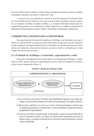 bre cómo perfeccionar un objeto, e) cómo utilizar un objeto de manera novedosa; f) plante-
ar preguntas originales y g) asumir y representar roles.
        2. La figurativa, cuya finalidad es mostrar el nivel de imaginación realizando dibu-
jos. Está formada por tres subtests, en los que se pide al niño actividades como las siguien-
tes: a) componer un dibujo, b) acabar un dibujo, y c) componer diferentes realizaciones uti-
lizando líneas paralelas. Los resultados de ambas subpruebas se evalúan en función de las
habilidades del pensamiento creativo: fluidez, flexibilidad, originalidad y elaboración.


2. PERSPECTIVA COGNITIVA DE LA CREATIVIDAD
       Son especilamente relevantes los modelos de Treffinger y de Sternberg, por estar re-
feridos al contexto donde se expresa la creatividad; ambos recogen una serie de componen-
tes que amplían la concepción tradicional de creatividad y nos permiten diseñar otras alter-
nativas de evaluación y mejora de los procesos y recursos creativos, utilizados por el niño
cuando está resolviendo una tarea.

2.1. El Modelo de Treffinger: Creatividad , superdotación y estilo
       Una teoría contemporánea de la creatividad es la formulada por Treffinger y colabo-
radores (1993), quienes definen la superdotación creativa como el resultado de la interac-
ción de cuatro componentes (figura 1):

                           FIGURA 1. Modelo de Treffinger (1993)

                        COMPONENTES DE LA CREATIVIDAD



      CARACTERISTICAS                        OPERACIONES
        PERSONALES                            MENTALES                           LOGROS

                             CONTEXTO


       1) Características personales. Se refiere a las habilidades cognitivas, los rasgos per-
          sonales, la motivación intrínseca, los estilos de aprendizaje y los estilos creativos.
       2) Operaciones implícitas en el proceso creativo. Son las estrategias y técnicas que
          se emplean para generar y analizar ideas, resolver problemas, tomar decisiones y
          autogobernar el pensamiento.
       3) Contexto. Se refiere al medio donde se desarrolla y expresa la creatividad. Se in-
          cluye el sistema de valores, la cultura, las dimensiones específicas del aula, las
          interacciones y cualquier elemento de la situación contextual donde se desen-
          vuelve el individuo.


                                              89
 