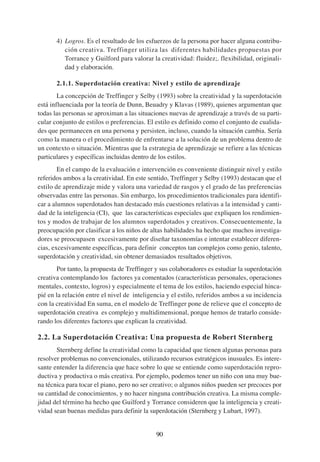 4) Logros. Es el resultado de los esfuerzos de la persona por hacer alguna contribu-
          ción creativa. Treffinger utiliza las diferentes habilidades propuestas por
          Torrance y Guilford para valorar la creatividad: fluidez;. flexibilidad, originali-
          dad y elaboración.

       2.1.1. Superdotación creativa: Nivel y estilo de aprendizaje
        La concepción de Treffinger y Selby (1993) sobre la creatividad y la superdotación
está influenciada por la teoría de Dunn, Beuadry y Klavas (1989), quienes argumentan que
todas las personas se aproximan a las situaciones nuevas de aprendizaje a través de su parti-
cular conjunto de estilos o preferencias. El estilo es definido como el conjunto de cualida-
des que permanecen en una persona y persisten, incluso, cuando la situación cambia. Sería
como la manera o el procedimiento de enfrentarse a la solución de un problema dentro de
un contexto o situación. Mientras que la estrategia de aprendizaje se refiere a las técnicas
particulares y específicas incluidas dentro de los estilos.
        En el campo de la evaluación e intervención es conveniente distinguir nivel y estilo
referidos ambos a la creatividad. En este sentido, Treffinger y Selby (1993) destacan que el
estilo de aprendizaje mide y valora una variedad de rasgos y el grado de las preferencias
observadas entre las personas. Sin embargo, los procedimientos tradicionales para identifi-
car a alumnos superdotados han destacado más cuestiones relativas a la intensidad y canti-
dad de la inteligencia (CI), que las características especiales que expliquen los rendimien-
tos y modos de trabajar de los alumnos superdotados y creativos. Consecuentemente, la
preocupación por clasificar a los niños de altas habilidades ha hecho que muchos investiga-
dores se preocupasen excesivamente por diseñar taxonomías e intentar establecer diferen-
cias, excesivamente específicas, para definir conceptos tan complejos como genio, talento,
superdotación y creatividad, sin obtener demasiados resultados objetivos.
       Por tanto, la propuesta de Treffinger y sus colaboradores es estudiar la superdotación
creativa contemplando los factores ya comentados (características personales, operaciones
mentales, contexto, logros) y especialmente el tema de los estilos, haciendo especial hinca-
pié en la relación entre el nivel de inteligencia y el estilo, referidos ambos a su incidencia
con la creatividad En suma, en el modelo de Treffinger pone de relieve que el concepto de
superdotación creativa es complejo y multidimensional, porque hemos de tratarlo conside-
rando los diferentes factores que explican la creatividad.

2.2. La Superdotación Creativa: Una propuesta de Robert Sternberg
       Sternberg define la creatividad como la capacidad que tienen algunas personas para
resolver problemas no convencionales, utilizando recursos estratégicos inusuales. Es intere-
sante entender la diferencia que hace sobre lo que se entiende como superdotación repro-
ductiva y productiva o más creativa. Por ejemplo, podemos tener un niño con una muy bue-
na técnica para tocar el piano, pero no ser creativo; o algunos niños pueden ser precoces por
su cantidad de conocimientos, y no hacer ninguna contribución creativa. La misma comple-
jidad del término ha hecho que Guilford y Torrance consideren que la inteligencia y creati-
vidad sean buenas medidas para definir la superdotación (Sternberg y Lubart, 1997).


                                             90
 