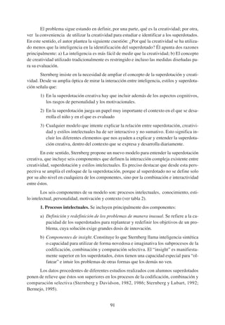 El problema sigue estando en definir, por una parte, qué es la creatividad; por otra,
ver la conveniencia de utilizar la creatividad para estudiar e identificar a los superdotados.
En este sentido, el autor plantea la siguiente cuestión: ¿Por qué la creatividad se ha utiliza-
do menos que la inteligencia en la identificación del superdotado? Él apunta dos razones
principalmente: a) La inteligencia es más fácil de medir que la creatividad; b) El concepto
de creatividad utilizado tradicionalmente es restringido e incluso las medidas diseñadas pa-
ra su evaluación.
       Sternberg insiste en la necesidad de ampliar el concepto de la superdotación y creati-
vidad. Desde su amplia óptica de mirar la interacción entre inteligencia, estilos y superdota-
ción señala que:
       1) En la superdotación creativa hay que incluir además de los aspectos cognitivos,
          los rasgos de personalidad y los motivacionales.
       2) En la superdotación juega un papel muy importante el contexto en el que se desa-
          rrolla el niño y en el que es evaluado
       3) Cualquier modelo que intente explicar la relación entre superdotación, creativi-
          dad y estilos intelectuales ha de ser interactivo y no sumativo. Esto significa in-
          cluir los diferentes elementos que nos ayuden a explicar y entender la superdota-
          ción creativa, dentro del contexto que se expresa y desarrolla diariamente.
       En este sentido, Sternberg propone un nuevo modelo para entender la superdotación
creativa, que incluye seis componentes que definen la interacción compleja existente entre
creatividad, superdotación y estilos intelectuales. Es preciso destacar que desde esta pers-
pectiva se amplía el enfoque de la superdotación, porque al superdotado no se define solo
por su alto nivel en cualquiera de los componentes, sino por la combinación e interactividad
entre éstos.
        Los seis componentes de su modelo son: procesos intelectuales, conocimiento, esti-
lo intelectual, personalidad, motivación y contexto (ver tabla 2).
       1. Procesos intelectuales. Se incluyen principalmente dos componentes:
       a) Definición y redefinición de los problemas de manera inusual. Se refiere a la ca-
          pacidad de los superdotados para replantear y redefinir los objetivos de un pro-
          blema, cuya solución exige grandes dosis de innovación.
       b) Componentes de insight. Constituye lo que Sternberg llama inteligencia sintética
          o capacidad para utilizar de forma novedosa e imaginativa los subprocesos de la
          codificación, combinación y comparación selectiva. El “insight” es manifiesta-
          mente superior en los superdotados, éstos tienen una capacidad especial para “ol-
          fatear” e intuir los problemas de otras formas que los demás no ven.
      Los datos procedentes de diferentes estudios realizados con alumnos superdotados
ponen de relieve que éstos son superiores en los procesos de la codificación, combinación y
comparación selectiva (Sternberg y Davidson, 1982, 1986; Sternberg y Lubart, 1992;
Bermejo, 1995).


                                              91
 