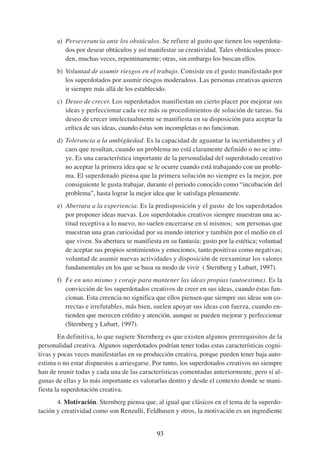 a) Perseverancia ante los obstáculos. Se refiere al gusto que tienen los superdota-
          dos por desear obtáculos y así manifestar su creatividad. Tales obstáculos proce-
          den, muchas veces, repentinamente; otras, sin embargo los buscan ellos.
       b) Voluntad de asumir riesgos en el trabajo. Consiste en el gusto manifestado por
          los superdotados por asumir riesgos moderadoss. Las personas creativas quieren
          ir siempre más allá de los establecido.
       c) Deseo de crecer. Los superdotados manifiestan un cierto placer por mejorar sus
          ideas y perfeccionar cada vez más su procedimientos de solución de tareas. Su
          deseo de crecer intelectualmente se manifiesta en su disposición para aceptar la
          crítica de sus ideas, cuando éstas son incompletas o no funcionan.
       d) Tolerancia a la ambigüedad. Es la capacidad de aguantar la incertidumbre y el
          caos que resultan, cuando un problema no está claramente definido o no se intu-
          ye. Es una característica importante de la personalidad del superdotado creativo
          no aceptar la primera idea que se le ocurre cuando está trabajando con un proble-
          ma. El superdotado piensa que la primera solución no siempre es la mejor, por
          consiguiente le gusta trabajar, durante el periodo conocido como “incubación del
          problema”, hasta lograr la mejor idea que le satisfaga plenamente.
       e) Abertura a la experiencia. Es la predisposición y el gusto de los superdotados
          por proponer ideas nuevas. Los superdotados creativos siempre muestran una ac-
          titud receptiva a lo nuevo, no suelen encerrarse en sí mismos; son personas que
          muestran una gran curiosidad por su mundo interior y también por el medio en el
          que viven. Su abertura se manifiesta en su fantasía; gusto por la estética; voluntad
          de aceptar sus propios sentimientos y emociones, tanto positivas como negativas;
          voluntad de asumir nuevas actividades y disposición de reexaminar los valores
          fundamentales en los que se basa su modo de vivir ( Sternberg y Lubart, 1997).
       f) Fe en uno mismo y coraje para mantener las ideas propias (autoestima). Es la
          convicción de los superdotados creativos de creer en sus ideas, cuando éstas fun-
          cionan. Esta creencia no significa que ellos piensen que siempre sus ideas son co-
          rrectas e irrefutables, más bien, suelen apoyar sus ideas con fuerza, cuando en-
          tienden que merecen crédito y atención, aunque se pueden mejorar y perfeccionar
          (Sternberg y Lubart, 1997).
        En definitiva, lo que sugiere Sternberg es que existen algunos prerrequisitos de la
personalidad creativa. Algunos superdotados podrían tener todas estas características cogni-
tivas y pocas veces manifestarlas en su producción creativa, porque pueden tener baja auto-
estima o no estar dispuestos a arriesgarse. Por tanto, los superdotados creativos no siempre
han de reunir todas y cada una de las características comentadas anteriormente, pero sí al-
gunas de ellas y lo más importante es valorarlas dentro y desde el contexto donde se mani-
fiesta la superdotación creativa.
       4. Motivación. Sternberg piensa que, al igual que clásicos en el tema de la superdo-
tación y creatividad como son Renzulli, Feldhusen y otros, la motivación es un ingrediente


                                             93
 
