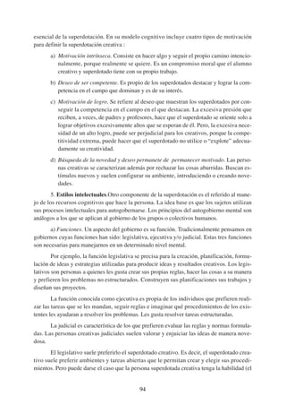 esencial de la superdotación. En su modelo cognitivo incluye cuatro tipos de motivación
para definir la superdotación creativa :
       a) Motivación intrínseca. Consiste en hacer algo y seguir el propio camino intencio-
          nalmente, porque realmente se quiere. Es un compromiso moral que el alumno
          creativo y superdotado tiene con su propio trabajo.
       b) Deseo de ser competente. Es propio de los superdotados destacar y lograr la com-
          petencia en el campo que dominan y es de su interés.
       c) Motivación de logro. Se refiere al deseo que muestran los superdotados por con-
          seguir la competencia en el campo en el que destacan. La excesiva presión que
          reciben, a veces, de padres y profesores, hace que el superdotado se oriente solo a
          lograr objetivos excesivamente altos que se esperan de él. Pero, la excesiva nece-
          sidad de un alto logro, puede ser perjudicial para los creativos, porque la compe-
          titividad extrema, puede hacer que el superdotado no utilice o “explote” adecua-
          damente su creatividad.
       d) Búsqueda de la novedad y deseo permanete de permanecer motivado. Las perso-
          nas creativas se caracterizan además por rechazar las cosas aburridas. Buscan es-
          tímulos nuevos y suelen configurar su ambiente, introduciendo o creando nove-
          dades.
        5. Estilos intelectuales.Otro componente de la superdotación es el referido al mane-
jo de los recursos cognitivos que hace la persona. La idea base es que los sujetos utilizan
sus procesos intelectuales para autogobernarse. Los principios del autogobierno mental son
análogos a los que se aplican al gobierno de los grupos o colectivos humanos.
       a) Funciones. Un aspecto del gobierno es su función. Tradicionalmente pensamos en
gobiernos cuyas funciones han sido: legislativa, ejecutiva y/o judicial. Estas tres funciones
son necesarias para manejarnos en un determinado nivel mental.
        Por ejemplo, la función legislativa se precisa para la creación, planificación, formu-
lación de ideas y estrategias utilizadas para producir ideas y resultados creativos. Los legis-
lativos son personas a quienes les gusta crear sus propias reglas, hacer las cosas a su manera
y prefieren los problemas no estructurados. Construyen sus planificaciones sus trabajos y
diseñan sus proyectos.
        La función conocida como ejecutiva es propia de los individuos que prefieren reali-
zar las tareas que se les mandan, seguir reglas e imaginar qué procedimientos de los exis-
tentes les ayudaran a resolver los problemas. Les gusta resolver tareas estructuradas.
       La judicial es característica de los que prefieren evaluar las reglas y normas formula-
das. Las personas creativas judiciales suelen valorar y enjuiciar las ideas de manera nove-
dosa.
       El legislativo suele preferirlo el superdotado creativo. Es decir, el superdotado crea-
tivo suele preferir ambientes y tareas abiertas que le permitan crear y elegir sus procedi-
mientos. Pero puede darse el caso que la persona superdotada creativa tenga la habilidad (el


                                              94
 