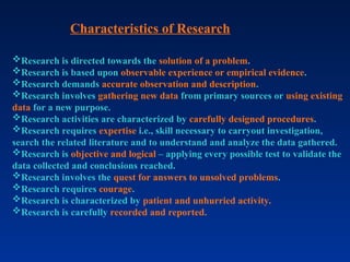 Characteristics of Research
Research is directed towards the solution of a problem.
Research is based upon observable experience or empirical evidence.
Research demands accurate observation and description.
Research involves gathering new data from primary sources or using existing
data for a new purpose.
Research activities are characterized by carefully designed procedures.
Research requires expertise i.e., skill necessary to carryout investigation,
search the related literature and to understand and analyze the data gathered.
Research is objective and logical – applying every possible test to validate the
data collected and conclusions reached.
Research involves the quest for answers to unsolved problems.
Research requires courage.
Research is characterized by patient and unhurried activity.
Research is carefully recorded and reported.
 