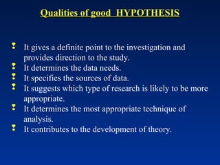 Qualities of good HYPOTHESIS
Qualities of good HYPOTHESIS
 It gives a definite point to the investigation and
provides direction to the study.
 It determines the data needs.
 It specifies the sources of data.
 It suggests which type of research is likely to be more
appropriate.
 It determines the most appropriate technique of
analysis.
 It contributes to the development of theory.
 
