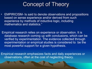 Concept of Theory
Concept of Theory
• EMPIRICISM- Is said to denote observations and propositions
based on sense experience and/or derived from such
experience by methods of inductive logic, including
mathematics and statistics.”
Empirical research relies on experience or observation. It is
database research coming up with conclusions, which can be
verified by experimentation. The evidence collected through
experimentation or empirical studies is considered to be the
most powerful support for a given hypothesis.
Empirical research emphasizes facts and daily experiences or
observations, often at the cost of neglecting theory.
 