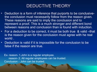 DEDUCTIVE THEORY
DEDUCTIVE THEORY
• Deduction is a form of inference that purports to be conclusive-
the conclusion must necessarily follow from the reason given.
These reasons are said to imply the conclusion and to
represent a proof. This is a much stronger and different bond
between reasons and conclusion than is found with induction.
• For a deduction to be correct, it must be both true & valid –that
is the reason given for the conclusion must agree with he real
world .
• Deduction is valid if it is impossible for the conclusion to be
false if the reason are true.
Ex- reason- 1.John is a regular employee.
reason- 2. All regular employees can be trusted.
Conclusion – John can be trusted.
 