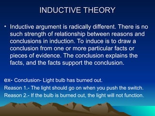 INDUCTIVE THEORY
INDUCTIVE THEORY
• Inductive argument is radically different. There is no
such strength of relationship between reasons and
conclusions in induction. To induce is to draw a
conclusion from one or more particular facts or
pieces of evidence. The conclusion explains the
facts, and the facts support the conclusion.
ex- Conclusion- Light bulb has burned out.
Reason 1.- The light should go on when you push the switch.
Reason 2.- If the bulb is burned out, the light will not function.
 