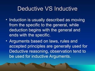Deductive VS Inductive
Deductive VS Inductive
• Induction is usually described as moving
from the specific to the general, while
deduction begins with the general and
ends with the specific.
• Arguments based on laws, rules and
accepted principles are generally used for
Deductive reasoning, observation tend to
be used for inductive Arguments.
 