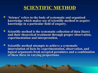 SCIENTIFIC
SCIENTIFIC METHOD
METHOD
 ‘
‘Science’ refers to the body of systematic and organized
Science’ refers to the body of systematic and organized
knowledge which makes use of scientific method to acquire
knowledge which makes use of scientific method to acquire
knowledge in a particular field of enquiry.
knowledge in a particular field of enquiry.
 Scientific method is the systematic collection of data (facts)
Scientific method is the systematic collection of data (facts)
and their theoretical treatment through proper observation,
and their theoretical treatment through proper observation,
experimentation and interpretation.
experimentation and interpretation.
 Scientific method attempts to achieve a systematic
Scientific method attempts to achieve a systematic
interrelation of facts by experimentation, observation, and
interrelation of facts by experimentation, observation, and
logical arguments from accepted postulates and a combination
logical arguments from accepted postulates and a combination
of these three in varying proportions.
of these three in varying proportions.
 