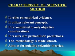 CHARACTERISTIC OF SCIENTIFIC
CHARACTERISTIC OF SCIENTIFIC
METHOD
METHOD
 It relies on empirical evidence.
It relies on empirical evidence.
 It utilizes relevant concepts.
It utilizes relevant concepts.
 It is committed to only objective
It is committed to only objective
considerations.
considerations.
 It results into probabilistic predictions.
It results into probabilistic predictions.
 The methodology is made known.
The methodology is made known.
 Aims at formulating scientific theories.
Aims at formulating scientific theories.
 