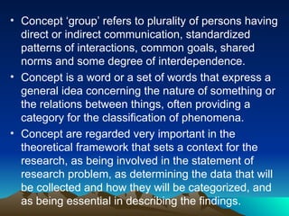 • Concept ‘group’ refers to plurality of persons having
direct or indirect communication, standardized
patterns of interactions, common goals, shared
norms and some degree of interdependence.
• Concept is a word or a set of words that express a
general idea concerning the nature of something or
the relations between things, often providing a
category for the classification of phenomena.
• Concept are regarded very important in the
theoretical framework that sets a context for the
research, as being involved in the statement of
research problem, as determining the data that will
be collected and how they will be categorized, and
as being essential in describing the findings.
 