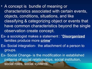 • A concept is bundle of meaning or
characteristics associated with certain events,
objects, conditions, situations, and like
classifying & categorizing object or events that
have common characteristics beyond the single
observation create concept.
Ex- a sociologist makes a statement : “Disorganized
families produce more crime”
Ex- Social integration- the attachment of a person to
groups.
Ex- Social Change- is the modification in established
patterns of social relationships, social institution,
social roles, social systems.
 