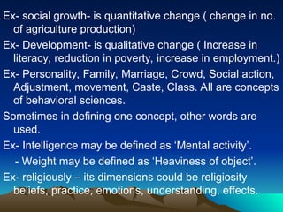 Ex- social growth- is quantitative change ( change in no.
of agriculture production)
Ex- Development- is qualitative change ( Increase in
literacy, reduction in poverty, increase in employment.)
Ex- Personality, Family, Marriage, Crowd, Social action,
Adjustment, movement, Caste, Class. All are concepts
of behavioral sciences.
Sometimes in defining one concept, other words are
used.
Ex- Intelligence may be defined as ‘Mental activity’.
- Weight may be defined as ‘Heaviness of object’.
Ex- religiously – its dimensions could be religiosity
beliefs, practice, emotions, understanding, effects.
 