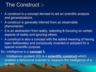 The Construct :-
The Construct :-
• A construct is a concept devised to aid an scientific analysis
and generalizations.
• A construct is generally inferred from an observable
phenomenon.
• It is an abstraction from reality, selecting & focusing on certain
aspects of reality and ignoring others.
• A construct is also a concept with the added meaning of having
been deliberately and consciously invented or adopted for a
special scientific purpose.
Ex- Intelligence is a concept &
Intelligence quotient (IQ) is a scientific construct which
enables a behavioral scientist to measure the intelligence of a
person.
 