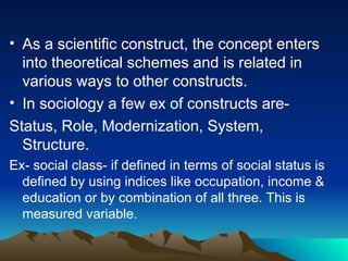 • As a scientific construct, the concept enters
into theoretical schemes and is related in
various ways to other constructs.
• In sociology a few ex of constructs are-
Status, Role, Modernization, System,
Structure.
Ex- social class- if defined in terms of social status is
defined by using indices like occupation, income &
education or by combination of all three. This is
measured variable.
 