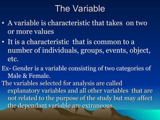 The Variable
The Variable
• A variable is characteristic that takes on two
or more values
• It is a characteristic that is common to a
number of individuals, groups, events, object,
etc.
Ex- Gender is a variable consisting of two categories of
Male & Female.
The variables selected for analysis are called
The variables selected for analysis are called
explanatory variables and all other variables that are
explanatory variables and all other variables that are
not related to the purpose of the study but may affect
not related to the purpose of the study but may affect
the dependant variable are extraneous.
the dependant variable are extraneous.
 