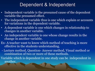 Dependent & Independent
Dependent & Independent
• Independent variable is the presumed cause of the dependent
variable the presumed effect.
• The independent variable thus is one which explain or accounts
for variations in the dependent variable.
• A dependent variable is one which changes in relationship to
changes in another variable.
• An independent variable is one whose change results in the
change in another variable.
Ex- A teacher want to know which method of teaching is more
effective in the students understanding.
- Lecture method, Question- Answer method, Visual method or
combination of two or more of these methods.
Variable which is dependent in one study can be independent in
another.
 