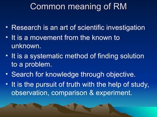 Common meaning of RM
Common meaning of RM
• Research is an art of scientific investigation
• It is a movement from the known to
unknown.
• It is a systematic method of finding solution
to a problem.
• Search for knowledge through objective.
• It is the pursuit of truth with the help of study,
observation, comparison & experiment.
 