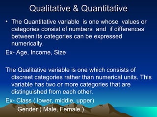 Qualitative & Quantitative
Qualitative & Quantitative
• The Quantitative variable is one whose values or
categories consist of numbers and if differences
between its categories can be expressed
numerically.
Ex- Age, Income, Size
The Qualitative variable is one which consists of
discreet categories rather than numerical units. This
variable has two or more categories that are
distinguished from each other.
Ex- Class ( lower, middle, upper)
Gender ( Male, Female )
 