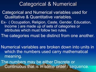 Categorical & Numerical
Categorical & Numerical
Categorical and Numerical variables used for
Qualitative & Quantitative variables.
Ex- ( Occupation, Religion, Caste, Gender, Education,
Income ) are made up of sets of categories or
attributes which must follow two rules.
The categories must be distinct from one another.
Numerical variables are broken down into units in
which the numbers used carry mathematical
meaning.
The numbers may be either Discrete or
Continuous that is in some order / sequence.
 